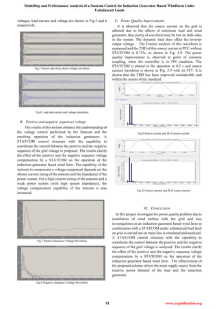 Modelling and Performance Analysis of a Statcom Control for Induction Generator Based Windfarm Under
Unbalanced Loads
51 www.erpublication.org
voltages, load current and voltage are shown in Fig.5 and 6
respectively.
Fig.5 Source side three phase voltage waveform
Fig.6 Load side current and voltage waveform
B. Positive and negative sequences voltage
The results of this section enhance the understanding of
the voltage control performed by the Statcom and the
resulting operation of the induction generators. A
STATCOM control structure with the capability to
coordinate the control between the positive and the negative
sequence of the grid voltage is proposed. The results clarify
the effect of the positive and the negative sequence voltage
compensation by a STATCOM on the operation of the
induction generator based wind farm. The capability of the
statcom to compensate a voltage component depends on the
chosen current rating of the statcom and the impedance of the
power system. For a high current rating of the statcom and a
weak power system (with high system impedance), the
voltage compensation capability of the statcom is also
increased.
Fig.7 Positive Sequence Voltage Waveform
Fig.8 Negative Sequence Voltage Waveform
C. Power Quality Improvements
It is observed that the source current on the grid is
affected due to the effects of nonlinear load and wind
generator, thus purity of waveform may be lost on both sides
in the system. The dynamic load does affect the inverter
output voltage. The Fourier analysis of this waveform is
expressed and the THD of this source current at PCC without
STATCOM is 8.71%, as shown in Fig. 5.9. The power
quality improvement is observed at point of common
coupling, when the controller is in ON condition. The
STATCOM is placed in the operation at 0.5 s and source
current waveform is shown in Fig. 5.9 with its FFT. It is
shown that the THD has been improved considerably and
within the norms of the standard.
Fig.9 Source current and fft of source current
Fig.10 Source current and fft of source current
VI. CONCLUSION
In this project investigate the power quality problem due to
installation of wind turbine with the grid and also
investigations on an induction generator based wind farm in
combination with a STATCOM under unbalanced load fault
on grid is carried out on main line is simulated and analyzed.
A STATCOM control structure with the capability to
coordinate the control between the positive and the negative
sequence of the grid voltage is analyzed. The results clarify
the effect of the positive and the negative sequence voltage
compensation by a STATCOM on the operation of the
induction generator based wind farm. The effectiveness of
the proposed scheme relives the main supply source from the
reactive power demand of the load and the induction
generator
 