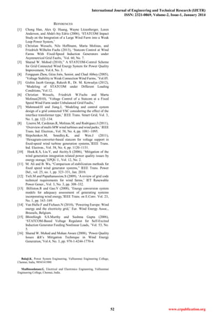 International Journal of Engineering and Technical Research (IJETR)
ISSN: 2321-0869, Volume-2, Issue-1, January 2014
52 www.erpublication.org
REFERENCES
[1] Chong Han, Alex Q. Huang, Wayne Litzenberger, Loren
Anderson, and Abdel-Aty Edris (2006), ‗STATCOM Impact
Study on the Integration of a Large Wind Farm into a Weak
Loop Power System,‘
[2] Christian Wessels, Nils Hoffmann, Marta Molinas, and
Friedrich Wilhelm Fuchs (2013), ‗Statcom Control at Wind
Farms With Fixed-Speed Induction Generators under
Asymmetrical Grid Faults, ‘Vol. 60, No. 7.
[3] Sharad W. Mohod (2010),‖ A STATCOM-Control Scheme
for Grid Connected Wind Energy System for Power Quality
Improvement, Vol.4, No. 3.
[4] Fengquan Zhou, Géza Joós, Senior, and Chad Abbey (2005),
‗Voltage Stability in Weak Connection Wind Farms, ‘Vol.05.
[5] Gishin Jacob George, Rakesh R., Dr. M. Kowsalya (2012),
‗Modeling of STATCOM under Different Loading
Conditions,‘Vol.12.
[6] Christian Wessels, Friedrich W.Fuchs and Marta
Molinas(2010), ‗Voltage Control of a Statcom at a Fixed
Speed Wind Farm under Unbalanced Grid Faults,‘
[7] Mahmood.H and Jiang.J, ‗Modeling and control system
design of a grid connected VSC considering the effect of the
interface transformer type,‘ IEEE Trans. Smart Grid, Vol. 3,
No. 1, pp. 122–134.
[8] Liserre.M, Cardenas.R, Molinas.M, and Rodriguez.J (2011),
‗Overview of multi-MW wind turbines and wind parks,‘ IEEE
Trans. Ind. Electron., Vol. 58, No. 4, pp. 1081–1095.
[9] Slepchenkov.M, Smedley.K, and Wen.J (2011),
‗Hexagram-converter-based statcom for voltage support in
fixed-speed wind turbine generation systems,‘IEEE Trans.
Ind. Electron., Vol. 58, No. 4, pp. 1120–1131.
[10] Hook.K.S, Liu.Y, and Atcitty.S (2006), ‗Mitigation of the
wind generation integration related power quality issues by
energy storage,‘EPQU J., Vol. 12, No. 2.
[11] M. Ali and B. Wu, ―Comparison of stabilization methods for
fixed speed wind generator systems,‖ IEEE Trans. Power
Del., vol. 25, no. 1, pp. 323–331, Jan. 2010.
[12] Tsili.M and Papathanassiou.S (2009), ‗A review of grid code
technical requirements for wind farms,‘ IET Renewable
Power Gener., Vol. 3, No. 3, pp. 308–332.
[13] Billinton.R and Gao.Y (2008), ‗Energy conversion system
models for adequacy assessment of generating systems
incorporating wind energy,‘IEEE Trans. on E.Conv. Vol. 23,
No. 1, pp. 163–169.
[14] Van Hulle.F and Fichaux.N (2010), ‗Powering Europe: Wind
energy and the electricity grid,‘ Eur. Wind Energy Assoc.,
Brussels, Belgium.
[15] BhimSingh S.S.Murthy and Sushma Gupta (2006),
‗STATCOM-Based Voltage Regulator for Self-Excited
Induction Generator Feeding Nonlinear Loads, ‘Vol. 53, No.
5.
[16] Sharad W. Mohod and Mohan Aware (2008), ‗Power Quality
Issues &It‘s Mitigation Technique in Wind Energy
Generation,‘Vol.4, No. 3, pp. 978-1-4244-1770-4.
Balaji.K, Power System Engineering, Valliammai Engineering College,
Chennai, India, 9894341900
Madhusudanan.G, Electrical and Electronics Engineering, Valliammai
Engineering College, Chennai, India.
 