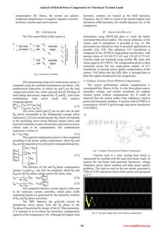 Analysis of Hybrid Power Compensator for Non-linear Traction Loads
54 www.erpublication.org
compensation [9]. Hence, the system can achieve
integrated compensation of negative sequence currents,
harmonic currents and reactive power.
III. CONTROLLER
The The control block of the system is
Fig. 2 Hysteresis Controller
The instantaneous load active and reactive power is
computed using the modified instantaneous pq theory .The
mathematical expression, in which vac and are the load
voltage and current rms, while vacd and iLd are 90◦delay of
load voltage and current, respectively. and refer to the
instantaneous load active (real) and reactive
(imaginary)power
(3.1)
The active power part can be split into dc part
which corresponds to the fundamental average active
load power; [12] and oscillating part which corresponds
to the oscillating active power between system source and
load and contributes as part of harmonics and reactive power
(which need to be compensated). The mathematical
expression is shown in
(3.2)
The required compensation power is then computed
according to the power quality requirement, where and
are the required active and reactive compensation power.
(3.3)
The reference of Vac and phase compensation
current, and , can then be computed ,where and
are the phase voltage and its 90◦ delay value
(3.4)
(3.5)
The computed reference current signal is then sent
to the hysteresis current controller, which pulse width
modulated signals are generated for the electronic switches
of and phase converters.
The HPC balances the grid-side current by
transferring active power from the phase to the
phase.Concerning the design of the LC filter parameter,
it is selected so as to reduce the harmonics compensation
capacity of the compensator [14]. Although the highest load
harmonic contents are located at the third harmonic
frequency, the LC filter is tuned at the second highest load
harmonics (fifth harmonic) for smaller physical size of the
components.
IV. SIMULATION RESULTS
Simulations using MATLAB done to verify the before
mentioned theoretical studies. The circuit schematic of the
system used in simulations is provided in Fig. 12. The
parameters are selected as close to practical applications as
possible [16], [19]. The substation V/V transformer is
composed of two 20 MVA single-phase transformers, with
turning ratios of 110 kV/27.5 kV and 110 kV/13.75 kV.
Traction loads are simulated using rectiﬁer RL load, with
linear capacity of 15 MVA. The compensation device is then
connected across the two single-phase outputs of V/V
transformer to provide power quality compensation of the
system. [19] Notice that the LCL ﬁlter is included here to
ﬁlter the ripples introduced by the compensator.
A. Cophase Traction Power Without Compensation
The system performance without compensation is
investigated ﬁrst. Shown in Fig. 4 is the three-phase source,
secondary voltage, and current waveforms for cophase
traction power without compensation [6]. It could be
observed that the system suffers from unbalance, reactive
power and harmonics problem. A traction load of 25MVA is
connected to 110 KVA grid through step down transformer
(110/25KV).
Fig. 3 Cophase Traction Power Without Compensation
Traction load is a time varying load which is
represented by rectified with RL-load (non-linear load). In
general the non-linear load generates harmonics, voltage
unbalance, power factor variation and other power quality
problems. The load we used on the test system generated a
THD of 33.8% and power factor of the system was decreased
to 0.77.
Fig. 4 Vac side voltage and current without compensation
 