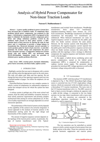 International Journal of Engineering and Technical Research (IJETR)
ISSN: 2321-0869, Volume-2, Issue-1, January 2014
53 www.erpublication.org

Abstract— A power quality problems in power systems have
been increased due to nonlinear loads. To compensate these
problems hybrid power compensator was proposed in this
paper. A hybrid power compensator (HPC) is proposed in this
paper to eliminate the harmonic currents, compensate power
factor and voltage unbalance problems created by the
nonlinear loads present in three phase systems. A HPC
contains back to back converter by sharing the same dc link
power and v/v transformer to provide a voltage balance in
transmission line. Hysteresis harmonic current controller is
used to produce pulse for back to back converter. A controller
maintains the dc-link voltage and compensates the power
factor, harmonic currents. A comparative analysis for traction
system with and without HPC was performed using
MATLAB-Simulink. Simulation results are provided to
eliminate power quality problems effectively.
Index Terms—HPC, traction power, harmonic elimination,
power factor correction, non-linear loads, cophase system
I. INTRODUCTION
Highlight a section that you want to designate with a certain
style, and then select the appropriate name on the style menu.
The style will adjust your fonts and line spacing. Do not
change the font sizes or line spacing to squeeze more text into
a limited number of pages. Use italics for emphasis; do not
underline.
Electrified Railway Systems are very complex systems in
which a variety of components (or subsystems) cooperate to
realize the transport service for which the system has been
designed.
A railway system is perhaps one of the most critical real
systems, from the safety and reliability viewpoint, because it
must satisfy numerous requirements and presents complex
architectural links among its various subsystems [3]. In fact,
a lot of safety requirements are strongly dependent on correct
interaction operation.
The performance of this kind of systems strictly depends
on the capability of the system to be correctly integrated. A
correct approach to the analysis of traction systems is the
fundamental starting point for the right design and
functionality of this complex reality.
The amount of negative-sequence currents depends on
the topology of the traction power system, in particular, the
type of traction transformers used [14]. Typical
Manuscript received January 09, 2014.
Natesan.P, Power System Engineering, Valliammai Engineering College,
Chennai, India, 8148483654.
Madhusudanan.G, Electrical and Electronics Engineering, Valliammai
Engineering College, Chennai, India.
transformers used include Scott transformers, Woodbridge
transformers, three- phase V/V transformers,
impedance-matching balance trans- formers, etc., [15].
Scott transformers, Woodbridge transformers are balanced
transformers but three-phase V/V transformers are
unbalanced. When balanced transformers are used, no
negative-sequence current is injected into the public grid
when two feeder sections consume the same power.
However, for the traction systems with three-phase V/V
transformers, the negative-sequence current injected into
the public grid is half of the positive- sequence current even
when two feeder sections consume the same power. The
problem with this topology is that a strategy to effectively
compensate the negative-sequence and harmonic currents
needs to be developed.
In this paper, a hybrid device combining active and
passive compensators, named as the hybrid power
compensator (HPC), is proposed for compensation in
cophase traction power supply. The parameter design
procedure for minimum HPC voltage operation as well as the
minimum voltage rating achievable is discussed.
II. V/V TRANSFORMER
The structure of RPC with three-phase V/V transformers
is depicted in Fig. 2. The 220-kV three-phase high-voltage
source is converted into two 27.5-kV single-phase voltage
sources, which are connected to the two feeder sections, via
a three-phase V/V traction transformer. The turns ratio of
the V/V traction transformer is KV [7]. The HPC consist of
back to back coverter through a common dc capacitor with
a stable dc-link voltage, is connected to the two feeder
sections via two step- down transformers with a turns ratio
of KD . The two converters are connected to the
single-phase step-down transformers via two output
inductor La and Lb respectively.
Fig. 1 Construction diagram of V/V Transformer
The two converters can be controlled as current
sources to shift a certain amount of active power from one
feeder section to the other. These two converters can also
provide harmonic suppression and reactive power
Analysis of Hybrid Power Compensator for
Non-linear Traction Loads
Natesan P, Madhusudanan G
 