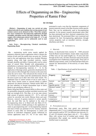 International Journal of Engineering and Technical Research (IJETR)
ISSN: 2321-0869, Volume-2, Issue-1, January 2014
66 www.erpublication.org

Abstract— Degumming of ramie was carried out using
sodium hydroxide in such condition that varying amount of non
celulosic content can be obtained on fiber. These fiber samples
have been examined for bio-engineering application through
wettability, microbial restivity and other properties. The fiber
samples with residual gum content in the range of 2 – 6 % and
sufficient lignin content can be satifactorily used in such
applications.
Index Terms— Bio-engineering, Chemical constitution,
Degumming, Ramie
I. INTRODUCTION
Bio – engineering textile terms mainly applied for
polymeric materials used in application where it protect the
erosion of soils until the nearby trees can grow up. Textiles
used in the said application must have excellent filtration
property along with high microbial resitivity, tensile
strength, durabilty and others. Commercially wool or cotton
types of natural fibers blended with polypropylene or
polyethylene or polyester types of synthetic fibers are widely
adopted as bio-engineering materials (1 – 3). In the
application of drainage system, geotextiles should permit the
water and air to flow through their structure at the same time
retian the soil to move. This will prevent the erosion of soil
on riverbeds or on slopes canal but simultaneously allowed
the trees to grow up on other side of the water stream. The
traditional ways to control erosion of soil in such areas is
either heavy armour stones or concrete blocks or gabion
mattresses are placed (structure). Natural textile fibers are
the best substitute or formed intermediate layer in above
blocks to get satisfactory effects (4, 5).
Ramie, being bast fiber has natural ability to allow water and
air permaibilty alongwith excellent microbial resistivity and
high wet strength (6-8). This fiber, in its raw state consist
high amount of gummy materials (19 – 30 %, owf) and
cannot be converted into textile fiberous forms and used.
However, removal of gummy material to certain specific
level, the said fiber can be explored in the areas of
bio-engineering alone or in blend with oter fibers (9-12).
Very few literatures avilable pertaing to the application of
ramie as geo-engineering and / or bio-engineering material
and most of them are patented (13,14). Gummy materials
present in ramie fiber are heterogeneous in nature and
removal of individual component greatly influenced on
various application areas (15, 16). If raw ramie fiber
Manuscript received January 12, 2014.
Dr S R Shah, Department of Textile Chemistry, Faculty of Technology &
Engineering, The M S University of Baroda, Vadodara, Gujarat,
India, 390 019
pretreated in such a way that the important components of
gummymaterials remain in the fiber structure within specific
limit, they can be satisfactorily used as bio-engineering
materials. In the present research decorticated ramie fiber
has been pretreated and their chemical compositions have
been determined. The pretreated fibers were examined and
compared for their bio-engineering applications through
various properties such as microbial resitivity, strength,
absorbency and others.
II. EXPERIMENTAL
A. Materials
Ramie, in decorticated form (variety R – 1449) procured
from the Ramir research Station, Assam, India. Long strands
of fiber were cut into small lengths (ca. 10 cms) and used
through out the work. All other chemicals used in the present
investigation were of laboratory reagent grade. Three soils of
different origin namely, canal, river band and farm field were
selected for determination of bio-restivity of ramie fibers
(Table – 1).
Table – 1: Specifications of soil used for bio-resistivity
analysis
Property Soil sample
Soil – 1 Soil – 2 Soil – 3
Particle size
(mm)
0.015-0.01
9
0.036-0.04
0
0.005-0.01
Specific gravity 2.65 2.70 2.20
Moisture content
(%)
14.2 18.6 22.4
Water
permeability
(cm/sc)
40 20 80
Unconfined
compressive
strength(kg/cm2
)
0.50-0.60 0.82-0.93 0.36-0.40
B. Pretreatment process
Decorticated ramie fiber (one gram) was pretreated
(degummed) with 2 % (w/v) sodium hydroxide solution (the
most commnly used) at 70o
C for different time intervals (15,
45 and 120 minutes) using liquor ratio of 1 : 50 to obtain
fibers with various level of residual gum content. After
pretreatment fiber sample was washed thoroughly with
distilled water to neutral pH.
Effects of Degumming on Bio - Engineering
Properties of Ramie Fiber
Dr S R Shah
 