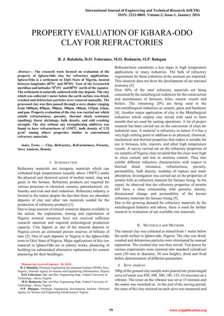 International Journal of Engineering and Technical Research (IJETR)
ISSN: 2321-0869, Volume-2, Issue-1, January 2014
79 www.erpublication.org

Abstract— The research work focused on evaluation of the
property of Igbara-Odo clay for refractory applications.
Igbara-Odo is a settlement in Ekiti State of Nigeria, located
between longitudes 400
51ˈ and 500
451ˈ East of the Greenwich
meridian and latitudes 700
151ˈ and 800
51ˈ north of the equator.
The settlement is naturally endowed with clay deposit. The clay
which was collected 1 meter below the earth surface was dried,
crushed and deleterious particles were removed manually. The
processed clay was then passed through a sieve shaker ranging
from 1000µm, 850µm, 500µm, 300µm, 180µm, 125µm, 63µm,
and pan. Property evaluation of the clay was carried out which
entails refractoriness, porosity, thermal shock resistance
(spalling), linear shrinkage, bulk density, and cold crushing
strength. The clay without any strengthening additives was
found to have refractoriness of 13300
C, bulk density of 2.25
g/cm3
among others properties similar to conventional
refractory materials.
Index Terms — Clay, Refractory, Refractoriness, Porosity,
Sieve Analysis, Density
I. INTRODUCTION
Refractory materials are inorganic materials which can
withstand high temperatures (usually above 15000
C) under
the physical and chemical action of molten metal, slag and
gases in the furnace. Refractory products are required for
various processes in chemical, ceramic, petrochemical, oil,
foundry and iron and steel industries. Refractory industry is
limited in the nation despite the fact that there are abundant
deposits of clay and other raw materials needed for the
production of refractory products [1].
Due to large amount of natural resources deposit available in
the nation, the exploration, mining and exploitation of
Nigeria mineral resources have not received sufficient
research attention and required technological production
capacity. Clay deposit as one of the mineral deposits in
Nigeria covers an estimated proven reserves of billions of
tons [2]. One of such deposits in Nigeria is the Igbara-Odo
town in Ekiti State of Nigeria. Major applications of this raw
material in Igbara-Odo are in pottery works, plastering of
building (as substandard alternative replacement for cement
plastering for their buildings).
Manuscript received January 18, 2014.
B. J. Babalola, Prototype Engineering Development Institute (PEDI), Ilesa,
Nigeria., National Agency for Science and Engineering, Infrastructure, Nigeria
D.O. Folorunso, Met. and Mat. Engineering Dept., Federal University of
Technology., Akure, Nigeria.
M.O. Bodunrin, Met. and Mat. Engineering Dept., Federal University of
Technology., Akure, Nigeria.
O.P. Balogun, Prototype Engineering Development Institute (National
Agency for Science and Engineering Infrastructure), Nigeria
Refractoriness constitutes a key input in high temperature
applications in many industries. The bulk of refractory
requirement for these industries at the moment are imported.
This situation does not favor the development of our national
economy [3].
Over 80% of the total refractory materials are being
consumed bythe metallurgical industries for the construction
and maintenance of furnaces, kilns, reactor vessels and
boilers. The remaining 20% are being used in the
non-metallurgical industries as cement, glass and hardware
[4]. Another major application of clay is the Metallurgical
industries which employ clay mixed with sand to form
moulds that are used for casting operations. A lot of project
research has been carried out on the conversion of clays for
industrial uses. A material is refractory in nature if it has a
very high melting point in addition to its physical, chemical,
mechanical and thermal properties that makes it suitable for
use in furnaces, kiln, reactors, and other high temperature
vessels. A survey carried out on the refractory properties of
six samples of Nigeria clays revealed that the clays were high
in silica content and low in alumina content. They also
exhibit different refractory characteristics with respect to
thermal shock resistance, refractoriness, porosity,
permeability, bulk density, modulus of rupture and water
absorption. Investigation was carried out on the properties of
termite hills as refractory material for furnace lining. In his
report, he observed that the refractory properties of termite
hill have a close relationship with porosity, density,
dimensional change and permeability of the known
refractory materials for furnace lining [5].
Due to the growing demand for refractory materials by the
metallurgical Industry and others, there is need for further
research in evaluation of our available raw materials.
II. MATERIALS AND METHODS
The natural clay was collected as mined from 1 meter below
the earth surface in Igbara-odo, Nigeria. The clay was dried,
crushed and deleterious particles were eliminated by manual
separation. The crushed clay was then sieved. Test pieces for
various experiments were rammed into standard cylindrical
sizes (30 mm in diameter, 30 mm height), dried and fired
before determination of different parameters.
A. Sieve Analysis
500g of the ground claysample were poured into prearranged
sieve (of mesh size 850, 500, 300, 180, 125, 63 microns) on a
vibrator. The timer on the vibrator was set at 15 minutes and
the motor was switched on. At the end of the sieving period,
the mass of the clay retained on each sieve was measured and
PROPERTY EVALUATION OF IGBARA-ODO
CLAY FOR REFRACTORIES
B. J. Babalola, D.O. Folorunso, M.O. Bodunrin, O.P. Balogun
 