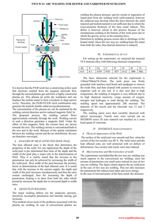 TWO WAY ARC WELDING FOR DEEPER AND NARROWER PENETRATION
89 www.erpublication.org
It is known that the PAW torch has a constricting orifice such
that electrons emitted from the tungsten electrode flow
through the ionized plasma gas and form a highly constricted
plasma jet. This plasma jet melts the workpiece and can
displace the molten metal to form a keyhole or deep narrow
cavity. Therefore, the PAW/GTAW torch combination may
generate the keyhole double-sided arcing phenomenon.
The concentration of the plasma arc can be explained by the
welding current direction and its induced magnetic field. In
The proposed process, the welding current flows
approximately normally through the work. Welding current
in such a direction generates a magnetic field. Under the
effect of this magnetic field, the current lines are driven
towards the axis. The welding current is concentrated both in
the arcs and in the work. Because of the spatial correlation
between the welding current and the arc distribution, the arcs
are therefore converged.
A. ANALYSIS OF HEAT AFFECTED ZONE (HAZ)
The heat affected zone is the factor that determines the
properties of the weld. For any application the depth of the
weld pool is pre determined thus ratio of the depth and the
width of the pool play a major role in the determination of
HAZ. Thus it is clearly stated that the increase in the
penetration can only be achieved by increasing the width of
the weld pool. Thus width of the pool becomes the primary
factor in determination of the heat affected zone. It is noted
that with the increase in the current supply, the depth and
width of the pool increases simultaneously and thus the ratio
remain unchanged, thus for increasing the depth of
penetration, heating is to done from both the sides which
primarily increases the depth due to increased depth to width
ratio.
B. DEFECTS IN WELDING
The major welding defects are the undercuts, porosity,
distortion, incomplete penetration and lamellar tearing, gas
inclusion.
This method solves most of the problems associated with the
plasma arc welding. In case of convectional plasma arc
welding the plasma pressure, gravity results in separation of
liquid pool from the welding torch solid material, however
the undercut may develop when the force between the solid
material and melted material is not sufficient due to which the
cross-sectional thickness of the base metal reduces. This
defect is however solved in this process because of the
simultaneous welding at the bottom of the work piece due to
which the gravity serves as the retaining force.
Distortion in welding process occurs due to shrinkage of the
heated metal. Since the two way arc welding heats the metal
from both the sides, thus thermal distortion is reduced.
III. EXPERIMENTAL SET-UP
For setting up the experiment, we analyzed the material
TC4 titanium alloy with following chemical composition:
AL V Fe C N O H Ti
6.0 4.1 0.05 0.01 .027 0.12 .006 Bal.
The basic dimension selected for the experiment is
120mm*60mm*4.35mm. The work piece was firstly
grounded with stainless steel brush and sandpaper to remove
the oxide film, and then cleaned with acetone to remove the
organism such as oily soil. It is also seen that at high
temperature, the welding of tungsten is very difficult due to
its high chemical reactivity. Large amount of oxygen,
nitrogen and hydrogen is used during the welding. The
welding speed was approximately 200 mm/min. The
diameter of the nozzle and the electrode was 12 and 3
respectively.
The welding joints were then carefully observed with
optical microscope. Tensile tests were carried out on
INSTRON series IX auto material test machine at a cross
head speed of 1mm/min.
IV. INFERENCE FROM EXPERIMENT
A. Physical Appearance of the Weld
The surface of the weld joint was smooth and fine, when the
current of the two torches was 80 A. The weld zones and the
heat affected zone are well protected with no defects of
deformation. Gas cavities and cracks were also reduced.
B. Macrostructure and Microstructure of welds
The experiments concluded that the two way arc welding was
much superior to the convectional arc welding; since the
amount of penetration was much more noticed in case of two
way arc welding. The figure clearly depicts the arc weld joint
in the case of two way arc welding. This not only increases
the penetration but reduces heat input and saves energy.
In the case of microstructure of the base metal, the structure
 
