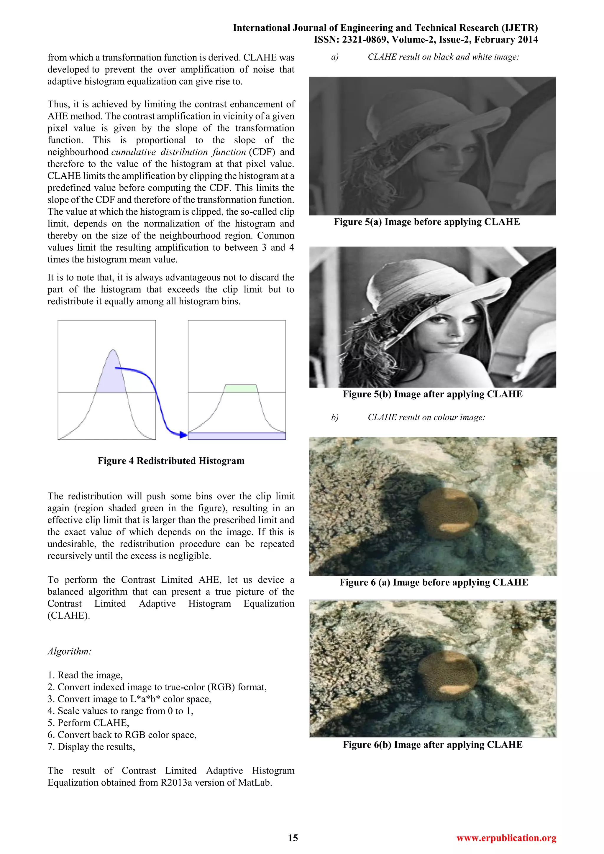 International Journal of Engineering and Technical Research (IJETR)
ISSN: 2321-0869, Volume-2, Issue-2, February 2014
15 www.erpublication.org
from which a transformation function is derived. CLAHE was
developed to prevent the over amplification of noise that
adaptive histogram equalization can give rise to.
Thus, it is achieved by limiting the contrast enhancement of
AHE method. The contrast amplification in vicinity of a given
pixel value is given by the slope of the transformation
function. This is proportional to the slope of the
neighbourhood cumulative distribution function (CDF) and
therefore to the value of the histogram at that pixel value.
CLAHE limits the amplification by clipping the histogram at a
predefined value before computing the CDF. This limits the
slope of the CDF and therefore of the transformation function.
The value at which the histogram is clipped, the so-called clip
limit, depends on the normalization of the histogram and
thereby on the size of the neighbourhood region. Common
values limit the resulting amplification to between 3 and 4
times the histogram mean value.
It is to note that, it is always advantageous not to discard the
part of the histogram that exceeds the clip limit but to
redistribute it equally among all histogram bins.
Figure 4 Redistributed Histogram
The redistribution will push some bins over the clip limit
again (region shaded green in the figure), resulting in an
effective clip limit that is larger than the prescribed limit and
the exact value of which depends on the image. If this is
undesirable, the redistribution procedure can be repeated
recursively until the excess is negligible.
To perform the Contrast Limited AHE, let us device a
balanced algorithm that can present a true picture of the
Contrast Limited Adaptive Histogram Equalization
(CLAHE).
Algorithm:
1. Read the image,
2. Convert indexed image to true-color (RGB) format,
3. Convert image to L*a*b* color space,
4. Scale values to range from 0 to 1,
5. Perform CLAHE,
6. Convert back to RGB color space,
7. Display the results,
The result of Contrast Limited Adaptive Histogram
Equalization obtained from R2013a version of MatLab.
a) CLAHE result on black and white image:
Figure 5(a) Image before applying CLAHE
Figure 5(b) Image after applying CLAHE
b) CLAHE result on colour image:
Figure 6 (a) Image before applying CLAHE
Figure 6(b) Image after applying CLAHE
 