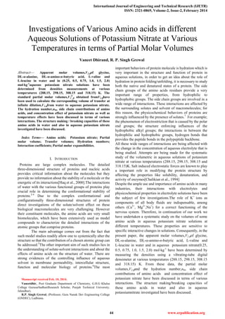 International Journal of Engineering and Technical Research (IJETR)
ISSN: 2321-0869, Volume-2, Issue-2, February 2014
44 www.erpublication.org

Abstract— Apparent molar volumes,V2,of glycine,
DL-α-alanine, DL-α-amino-n-butyric acid, L-valine and
L-leucine in water and in (0.25, 0.5, 0.75, 1.0, 1.5, 2.0)
molkg-1
aqueous potassium nitrate solutions have been
determined from densities measurements at various
temperatures (288.15, 298.15, 308.15 and 318.15) K. The
standard partial molar volumes,V2
0
, obtained fromV2,have
been used to calculate the corresponding volume of transfer at
infinite dilution,V2,from water to aqueous potassium nitrate.
The hydration number,nH, side chain contributions of amino
acids, and concentration effect of potassium nitrate as well as
temperature effects have been discussed in terms of various
interactions. The structure making / breaking capacities of these
amino acids in water and also in aqueous potassium nitrate
investigated have been discussed.
Index Terms— Amino acids; Potassium nitrate; Partial
molar volume; Transfer volumes; Hydration numbers;
Interaction coefficients; Partial molar expansibilities.
I. INTRODUCTION
Proteins are large complex molecules. The detailed
three-dimensional structure of proteins and nucleic acids
provides critical information about the molecules but they
provide no information about the stability of a molecule or the
energetic of its interactions[Haq et al., 2000].The interactions
of water with the various functional groups of proteins play
crucial role in determining the conformational stability of
proteins.2-4
Due to the complex conformational and
configurationally three-dimensional structures of protein
direct investigations of the solute/solvent effect on these
biological macromolecules are very challenging. However
their constituent molecules, the amino acids are very small
biomolecules, which have been extensively used as model
compounds to characterize the detailed interactions of the
atomic groups that comprise proteins.
The main advantage comes out from the fact that
such model studies readily allow one to systemically alter the
structure so that the contribution of a chosen atomic group can
be addressed.5
The other important aim of such studies lies in
the understanding of solute-solvent interactions and about the
effects of amino acids on the structure of water. There are
strong evidences of the controlling influence of aqueous
solvent in membrane permeability, intercellular structure,
function and molecular biology of proteins.6
The most
Manuscript received Feb. 10, 2014.
Vaneetdhir, Post Graduate Department of Chemistry, G.H.G Khalsa
College GurusarSadhar(Research Scholar, Punjab Technical University,
Jalandhar).
R.P. Singh Grewal, (Professor, Guru Nanak Dev Engineering College
(GNDEC), Ludhiana.
important behaviors of protein molecule is hydration which is
very important in the structure and function of protein in
aqueous solutions, in order to get an idea about the role of
hydration in protein folding/unfolding, it is necessary to study
both the native and denatured states of a protein. The side
chain groups of the amino acids residues provide a very
important range of properties, from hydrophilic to
hydrophobic groups. The side chain groups are involved in a
wide range of interactions. These interactions are affected by
the surrounding solutes and solvent of macromolecules; for
this reason, the physicochemical behaviors of proteins are
strongly influenced by the presence of solutes.7
For example;
the phenomenon of electrostriction that is caused by the polar
end groups; the structure enforcing influences of the
hydrophobic alkyl groups; the interactions in between the
hydrophilic and hydrophobic groups, hydrogen bonds that
provides the peptide bonds in the polypeptide backbone.
All these wide ranges of interactions are being affected with
the change in the concentration of aqueous electrolyte that is
being studied. Attempts are being made for the systematic
study of the volumetric in aqueous solutions of potassium
nitrate at various temperatures (288.15, 298.15, 308.15 and
318.15)K. Salt induced electrostatic forces are known to play
a important role in modifying the protein structure by
affecting the properties like solubility, denaturation, and
activity of enzymes[Chalikian et al., 1994]
Despite the ample use and importance of amino acids in many
industries, their interactions with electrolytes and
physicochemical properties in electrolyte solutions have been
the subject of few investigations.The role of K+
ions as
components of all body fluids are indispensable, among
others (Ca2+
, Mg2+
,Na+
) for a correct functioning of the
nervous system. Therefore, in continuation of our work we
have undertaken a systematic study on the volumes of some
amino acids in aqueous potassium nitrate solutions at
different temperatures. These properties are sensitive to
specific interactive changes in solutions. Consequently, in the
present paper, the apparent molar volumes,V2,of glycine,
DL--alanine, DL--amino-n-butyric acid, L-valine and
L-leucine in water and in aqueous potassium nitrate(0.25,
0.5, 0.75, 1.0, 1.5, 2.0) molkg-1
have been determined by
measuring the densities using a vibrating-tube digital
densimeter at various temperatures (288.15, 298.15, 308.15
and 318.15) K. From these data, the partial molar
volumes,V2,and the hydration number,nH, side chain
contributions of amino acids and concentration effect of
potassium nitrate have been discussed in terms of various
interactions. The structure making/breaking capacities of
these amino acids in water and also in aqueous
potassiumnitrate investigated have been discussed.
Investigations of Various Amino acids in different
Aqueous Solutions of Potassium Nitrate at Various
Temperatures in terms of Partial Molar Volumes
Vaneet Dhirand, R. P. Singh Grewal
 