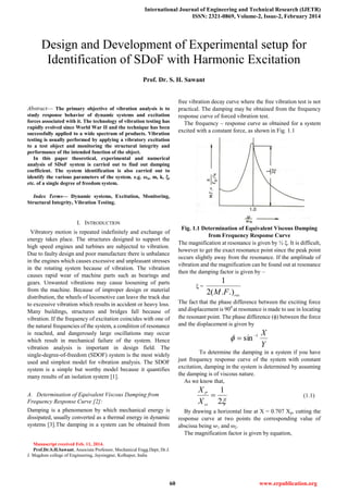 International Journal of Engineering and Technical Research (IJETR)
ISSN: 2321-0869, Volume-2, Issue-2, February 2014
60 www.erpublication.org

Abstract— The primary objective of vibration analysis is to
study response behavior of dynamic systems and excitation
forces associated with it. The technology of vibration testing has
rapidly evolved since World War II and the technique has been
successfully applied to a wide spectrum of products. Vibration
testing is usually performed by applying a vibratory excitation
to a test object and monitoring the structural integrity and
performance of the intended function of the object.
In this paper theoretical, experimental and numerical
analysis of SDoF system is carried out to find out damping
coefficient. The system identification is also carried out to
identify the various parameters of the system. e.g. ωn, m, k, ,
etc. of a single degree of freedom system.
Index Terms— Dynamic systems, Excitation, Monitoring,
Structural Integrity, Vibration Testing.
I. INTRODUCTION
Vibratory motion is repeated indefinitely and exchange of
energy takes place. The structures designed to support the
high speed engines and turbines are subjected to vibration.
Due to faulty design and poor manufacture there is unbalance
in the engines which causes excessive and unpleasant stresses
in the rotating system because of vibration. The vibration
causes rapid wear of machine parts such as bearings and
gears. Unwanted vibrations may cause loosening of parts
from the machine. Because of improper design or material
distribution, the wheels of locomotive can leave the track due
to excessive vibration which results in accident or heavy loss.
Many buildings, structures and bridges fall because of
vibration. If the frequency of excitation coincides with one of
the natural frequencies of the system, a condition of resonance
is reached, and dangerously large oscillations may occur
which result in mechanical failure of the system. Hence
vibration analysis is important in design field. The
single-degree-of-freedom (SDOF) system is the most widely
used and simplest model for vibration analysis. The SDOF
system is a simple but worthy model because it quantifies
many results of an isolation system [1].
A. Determination of Equivalent Viscous Damping from
Frequency Response Curve [2]:
Damping is a phenomenon by which mechanical energy is
dissipated, usually converted as a thermal energy in dynamic
systems [3].The damping in a system can be obtained from
Manuscript received Feb. 11, 2014.
Prof.Dr.S.H.Sawant, Associate Professor, Mechanical Engg.Dept, Dr.J.
J. Magdum college of Engineering, Jaysingpur, Kolhapur, India
free vibration decay curve where the free vibration test is not
practical. The damping may be obtained from the frequency
response curve of forced vibration test.
The frequency – response curve as obtained for a system
excited with a constant force, as shown in Fig. 1.1
Fig. 1.1 Determination of Equivalent Viscous Damping
from Frequency Response Curve
The magnification at resonance is given by ½ . It is difficult,
however to get the exact resonance point since the peak point
occurs slightly away from the resonance. If the amplitude of
vibration and the magnification can be found out at resonance
then the damping factor is given by –
 =
resFM .).(2
1
The fact that the phase difference between the exciting force
and displacement is 900
at resonance is made to use in locating
the resonant point. The phase difference () between the force
and the displacement is given by
Y
X1
sin

To determine the damping in a system if you have
just frequency response curve of the system with constant
excitation, damping in the system is determined by assuming
the damping is of viscous nature.
As we know that,
2
1

st
P
X
X
(1.1)
By drawing a horizontal line at X = 0.707 Xp, cutting the
response curve at two points the corresponding value of
abscissa being 1 and ω2.
The magnification factor is given by equation,
Design and Development of Experimental setup for
Identification of SDoF with Harmonic Excitation
Prof. Dr. S. H. Sawant
 