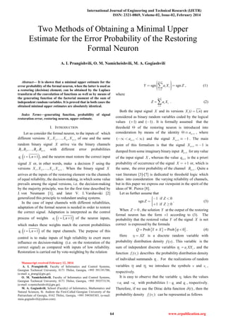 International Journal of Engineering and Technical Research (IJETR)
ISSN: 2321-0869, Volume-02, Issue-02, February 2014
Abstract— It is shown that a minimal upper estimate for the
error probability of the formal neuron, when the latter is used as
a restoring (decision) element, can be obtained by the Laplace
transform of the convolution of functions as well as by means of
the generating function of the factorial moment of the sum of
independent random variables. It is proved that in both cases the
obtained minimal upper estimates are absolutely identical.
Index Terms—generating function, probability of signal
restoration error, restoring neuron, upper estimate.
I. INTRODUCTION
Let us consider the formal neuron, to the inputs of which
different versions 1 2 1, , , ,n nX X X X  of one and the same
random binary signal X arrive via the binary channels
1 2 1, , , ,n nB B B B  with different error probabilities
( )1, 1iq i n= + , and the neuron must restore the correct input
signal X or, in other words, make a decision Y using the
versions 1 2 1, , , ,n nX X X X  . When the binary signal X
arrives at the inputs of the restoring element via the channels
of equal reliability, the decision-making, in which some value
prevails among the signal versions, i.e. the decision-making
by the majority principle, was for the first time described by
J. von Neumann [1], and later V. I. Varshavski [2]
generalized this principle to redundant analog systems.
In the case of input channels with different reliabilities,
adaptation of the formal neuron is needed in order to restore
the correct signal. Adaptation is interpreted as the control
process of weights ( )1, 1ia i n= + of the neuron inputs,
which makes these weights match the current probabilities
( )1, 1iq i n= + of the input channels. The purpose of this
control is to make inputs of high reliability to exert more
influence on decision-making (i.e. on the restoration of the
correct signal) as compared with inputs of low reliability.
Restoration is carried out by vote-weighting by the relation
Manuscript received February 12, 2014.
A. I. Prangishvili, Faculty of Informatics and Control Systems,
Georgian Technical University, 0171 Tbilisi, Georgia, +995 591191700,
(e-mail: a_prangi@gtu.ge).
O. M. Namicheishvili, Faculty of Informatics and Control Systems,
Georgian Technical University, 0171 Tbilisi, Georgia, +995 593573139,
(e-mail: o.namicheishvili@gtu.ge).
M. A. Gogiashvili, School (Faculty) of Informatics, Mathematics and
Natural Sciences, St. Andrew the First-Called Georgian University of the
Patriarchate of Georgia, 0162 Tbilisi, Georgia, +995 599305303, (e-mail:
maia.gogiashvili@yahoo.com).
1
1
sgn sgn
n
i i
i
Y a X Z


      
 , (1)
where
1
1
n
i i
i
Z a X
+
=
= ∑ . (2)
Both the input signal X and its versions ( 1, )iX i n are
considered as binary random variables coded by the logical
values ( 1) and ( 1) . It is formally assumed that the
threshold  of the restoring neuron is introduced into
consideration by means of the identity 1na   , where
1( )na     and the signal 1 1nX    . The main
point of this formalism is that the signal 1 1nX    is
dumped from some imaginary binary input 1nB  for any value
of the input signal X , whereas the value 1nq + is the a priori
probability of occurrence of the signal 1X   or, which is
the same, the error probability of the channel 1nB  . Quite a
vast literature [3]-[7] is dedicated to threshold logic which
takes into consideration the varying reliability of channels,
but in this paper we express our viewpoint in the spirit of the
ideas of W. Pierce [8].
Let us further assume that
1 if 0
sgn
1 if 0
Z
Z
Z
  
 
. (3)
When 0Z  , the solution Y at the output of the restoring
formal neuron has the form 1+ according to (3). The
probability that the restored value Y of the signal X is not
correct is expressed by the formula
{ } { }Prob Prob 0Q Y X η= ≠ = < . (4)
Here XZ  is a discrete random variable with
probability distribution density ( )f v . This variable is the
sum of independent discrete variables i i ia XXη = , and the
function ( )i if v describes the probability distribution density
of individual summands iη . For the realizations of random
variables  and i we introduce the symbols v and iv ,
respectively.
It is easy to observe that the variable i takes the values
ia and ia− with probabilities 1 iq and iq , respectively.
Therefore, if we use the Dirac delta function ( )tδ , then the
probability density ( )i if v can be represented as follows
Two Methods of Obtaining a Minimal Upper
Estimate for the Error Probability of the Restoring
Formal Neuron
A. I. Prangishvili, O. M. Namicheishvili, M. A. Gogiashvili
64 www.erpublication.org
 