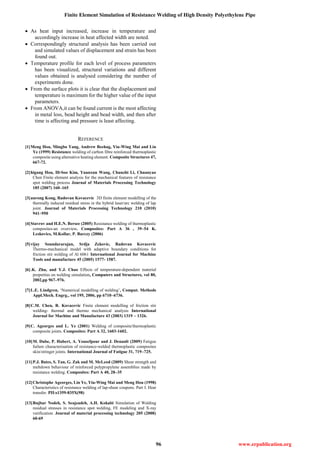 Finite Element Simulation of Resistance Welding of High Density Polyethylene Pipe
96 www.erpublication.org
 As heat input increased, increase in temperature and
accordingly increase in heat affected width are noted.
 Correspondingly structural analysis has been carried out
and simulated values of displacement and strain has been
found out.
 Temperature profile for each level of process parameters
has been visualized, structural variations and different
values obtained is analysed considering the number of
experiments done.
 From the surface plots it is clear that the displacement and
temperature is maximum for the higher value of the input
parameters.
 From ANOVA,it can be found current is the most affecting
in metal loss, bead height and bead width, and then after
time is affecting and pressure is least affecting.
REFERENCE
[1]Meng Hou, Mingbo Yang, Andrew Beehag, Yiu-Wing Mai and Lin
Ye (1999) Resistance welding of carbon fibre reinforced thermoplastic
composite using alternative heating element. Composite Structures 47,
667-72.
[2]higang Hou, Ill-Soo Kim, Yuanxun Wang, Chunzhi Li, Chuanyao
Chen Finite element analysis for the mechanical features of resistance
spot welding process Journal of Materials Processing Technology
185 (2007) 160–165
[3]anrong Kong, Radovan Kovacevic 3D finite element modelling of the
thermally induced residual stress in the hybrid laser/arc welding of lap
joint. Journal of Materials Processing Technology 210 (2010)
941–950
[4]Stavrov and H.E.N. Bersee (2005) Resistance welding of thermoplastic
composites-an overview. Composites: Part A 36 , 39–54 K.
Leskovics, M.Kollar, P. Barczy (2006)
[5]vijay Soundararajan, Srdja Zekovic, Radovan Kovacevic
Thermo-mechanical model with adaptive boundary conditions for
friction stir welding of Al 6061 International Journal for Machine
Tools and manufacture 45 (2005) 1577- 1587.
[6].K. Zhu, and Y.J. Chao Effects of temperature-dependent material
properties on welding simulation, Computers and Structures, vol 80,
2002,pp 967–976.
[7]L.E. Lindgren, ‗Numerical modelling of welding‘, Comput. Methods
Appl.Mech. Engrg., vol 195, 2006, pp 6710–6736.
[8]C.M. Chen, R. Kovacevic Finite element modelling of friction stir
welding- thermal and thermo mechanical analysis International
Journal for Machine and Manufacture 43 (2003) 1319 – 1326.
[9]C. Ageorges and L. Ye (2001) Welding of composite/thermoplastic
composite joints. Composites: Part A 32, 1603-1602.
[10]M. Dube, P. Hubert, A. Yousefpour and J. Denault (2009) Fatigue
failure characterisation of resistance-welded thermoplastic composites
skin/stringer joints. International Journal of Fatigue 31, 719–725.
[11]P.J. Bates, S. Tan, G. Zak and M. McLeod (2009) Shear strength and
meltdown behaviour of reinforced polypropylene assemblies made by
resistance welding. Composites: Part A 40, 28–35
[12]Christophe Ageorges, Lin Ye, Yiu-Wing Mai and Meng Hou (1998)
Characteristics of resistance welding of lap-shear coupons. Part I. Heat
transfer. PII:s1359-835X(98)
[13]Rnjbar Nodeh, S. Seajzadeh, A.H. Kokabi Simulation of Welding
residual stresses in resistance spot welding, FE modeling and X-ray
verification. Journal of material processing technology 205 (2008)
60-69
 