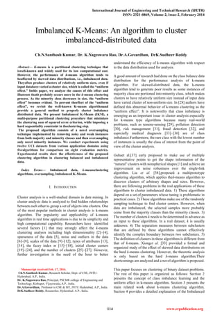 International Journal of Engineering and Technical Research (IJETR)
ISSN: 2321-0869, Volume-2, Issue-2, February 2014
114 www.erpublication.org

Abstract— K-means is a partitional clustering technique that
iswell-known and widely used for its low computational cost.
However, the performance of k-means algorithm tends to
beaffected by skewed data distributions, i.e., imbalanced data.
Theyoften produce clusters of relatively uniform sizes, even if
input datahave varied a cluster size, which is called the “uniform
effect.” Inthis paper, we analyze the causes of this effect and
illustrate thatit probably occurs more in the k-means clustering
process. As the minority class decreases in size, the “uniform
effect” becomes evident. To prevent theeffect of the “uniform
effect”, we revisit the well-known K-means algorithmand
provide a general method to properly cluster imbalance
distributed data. We present Imbalanced K-Means (IKM), a
multi-purpose partitional clustering procedure that minimizes
the clustering sum of squared error criterion, while imposing a
hard sequentiality constraint in theclustering step.
The proposed algorithm consists of a novel oversampling
technique implemented by removing noisy and weak instances
from both majority and minority classes and then oversampling
only novel minority instances. We conduct experiments using
twelve UCI datasets from various application domains using
fivealgorithms for comparison on eight evaluation metrics.
Experimental results show the effectiveness of the proposed
clustering algorithm in clustering balanced and imbalanced
data.
Index Terms— Imbalanced data, k-meansclustering
algorithms, oversampling, Imbalanced K-Means.
I. INTRODUCTION
Cluster analysis is a well-studied domain in data mining. In
cluster analysis data is analyzed to find hidden relationships
between each other to group a set of objects into clusters. One
of the most popular methods in cluster analysis is k-means
algorithm. The popularity and applicability of k-means
algorithm in real time applications is due to its simplicity and
high computational capability. Researchers have identified
several factors [1] that may strongly affect the k-means
clustering analysis including high dimensionality [2]–[4],
sparseness of the data [5], noise and outliers in the data
[6]–[8], scales of the data [9]–[12], types of attributes [13],
[14], the fuzzy index m [15]–[18], initial cluster centers
[19]–[24], and the number of clusters [25]–[27]. However,
further investigation is the need of the hour to better
Manuscript received Feb. 17, 2014.
Ch.N.Santhosh Kumar, Research Scholar, Dept. of CSE, JNTU-
Hyderabad, A.P., India.
Dr. K.Nageswara Rao, Principal, PSCMR college of Engineering and
Technology, Kothapet, Vijayawada, A.P., India.
Dr.A.Govardhan, Professor in CSE & SIT, JNTU Hyderabad, A.P., India.
DrK.Sudheer Reddy, Researcher, Hyderabad. A.P., India.
understand the efficiency of k-means algorithm with respect
to the data distribution used for analysis.
A good amount of research had done on the class balance data
distribution for the performance analysis of k-means
algorithm. For skewed-distributed data, the k-means
algorithm tend to generate poor results as some instances of
majority class are portioned into minority class, which makes
clusters to have relatively uniform size instead of input data
have varied cluster of non-uniform size. In [28] authors have
defined this abnormal behavior of k-means clustering as the
“uniform effect”. It is noteworthy that class imbalance is
emerging as an important issue in cluster analysis especially
for k-means type algorithms because many real-world
problems, such as remote-sensing [29], pollution detection
[30], risk management [31], fraud detection [32], and
especially medical diagnosis [33]–[36] are of class
imbalance.Furthermore, the rare class with the lowest number
of instances is usually the class of interest from the point of
view of the cluster analysis.
Guhaet al.[37] early proposed to make use of multiple
representative points to get the shape information of the
“natural” clusters with nonspherical shapes [1] and achieve an
improvement on noise robustness over the single-link
algorithm. Liu et al. [38],proposed a multiprototype
clustering algorithm, which applies thek-means algorithm to
discover clusters of arbitrary shapes and sizes. However,
there are following problems in the real applications of these
algorithms to cluster imbalanced data. 1) These algorithms
depend on a set of parameters whose tuning is problematic in
practical cases. 2) These algorithms make use of the randomly
sampling technique to find cluster centers. However, when
data are imbalanced, the selected samples more probably
come from the majority classes than the minority classes. 3)
The number of clusters k needs to be determined in advance as
an input to these algorithms. In a real dataset, k is usually
unknown. 4) The separation measures between subclusters
that are defined by these algorithms cannot effectively
identify the complex boundary between two subclusters. 5)
The definition of clusters in these algorithms is different from
that of k-means. Xionget al. [33] provided a formal and
organized study of the effect of skewed data distributions on
the hard k-means clustering. However, the theoretic analysis
is only based on the hard k-means algorithm.Their
shortcomings are analyzed and a novel algorithm is proposed.
This paper focuses on clustering of binary dataset problems.
The rest of this paper is organized as follows: Section 2
presents the concept of class imbalance learning and the
uniform effect in k-means algorithm. Section 3 presents the
main related work about k-means clustering algorithm.
Section 4 provides a detailed explanation of the Imbalanced
Imbalanced K-Means: An algorithm to cluster
imbalanced-distributed data
Ch.N.Santhosh Kumar, Dr. K.Nageswara Rao, Dr.A.Govardhan, DrK.Sudheer Reddy
 