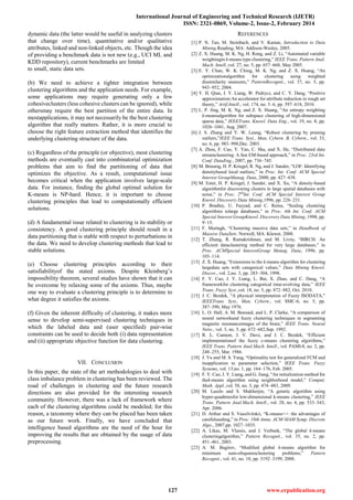 International Journal of Engineering and Technical Research (IJETR)
ISSN: 2321-0869, Volume-2, Issue-2, February 2014
127 www.erpublication.org
dynamic data (the latter would be useful in analyzing clusters
that change over time), quantitative and/or qualitative
attributes, linked and non-linked objects, etc. Though the idea
of providing a benchmark data is not new (e.g., UCI ML and
KDD repository), current benchmarks are limited
to small, static data sets.
(b) We need to achieve a tighter integration between
clustering algorithms and the application needs. For example,
some applications may require generating only a few
cohesiveclusters (less cohesive clusters can be ignored), while
othersmay require the best partition of the entire data. In
mostapplications, it may not necessarily be the best clustering
algorithm that really matters. Rather, it is more crucial to
choose the right feature extraction method that identifies the
underlying clustering structure of the data.
(c) Regardless of the principle (or objective), most clustering
methods are eventually cast into combinatorial optimization
problems that aim to find the partitioning of data that
optimizes the objective. As a result, computational issue
becomes critical when the application involves large-scale
data. For instance, finding the global optimal solution for
K-means is NP-hard. Hence, it is important to choose
clustering principles that lead to computationally efficient
solutions.
(d) A fundamental issue related to clustering is its stability or
consistency. A good clustering principle should result in a
data partitioning that is stable with respect to perturbations in
the data. We need to develop clustering methods that lead to
stable solutions.
(e) Choose clustering principles according to their
satisfiabilityof the stated axioms. Despite Kleinberg‟s
impossibility theorem, several studies have shown that it can
be overcome by relaxing some of the axioms. Thus, maybe
one way to evaluate a clustering principle is to determine to
what degree it satisfies the axioms.
(f) Given the inherent difficulty of clustering, it makes more
sense to develop semi-supervised clustering techniques in
which the labeled data and (user specified) pair-wise
constraints can be used to decide both (i) data representation
and (ii) appropriate objective function for data clustering.
VII. CONCLUSION
In this paper, the state of the art methodologies to deal with
class imbalance problem in clustering has been reviewed. The
road of challenges in clustering and the future research
directions are also provided for the interesting research
community. However, there was a lack of framework where
each of the clustering algorithms could be modeled; for this
reason, a taxonomy where they can be placed has been taken
as our future work. Finally, we have concluded that
intelligence based algorithms are the need of the hour for
improving the results that are obtained by the usage of data
preprocessing.
REFERENCES
[1] P. N. Tan, M. Steinbach, and V. Kumar, Introduction to Data
Mining.Reading, MA: Addison-Wesley, 2005.
[2] Z. X. Huang, M. K. Ng, H. Rong, and Z. Li, “Automated variable
weightingin k-means type clustering,” IEEE Trans. Pattern Anal.
Mach. Intell.,vol. 27, no. 5, pp. 657–668, May 2005.
[3] E. Y. Chan, W. K. Ching, M. K. Ng, and Z. X. Huang, “An
optimizationalgorithm for clustering using weighted
dissimilarity measures,” PatternRecognit., vol. 37, no. 5, pp.
943–952, 2004.
[4] Y. H. Qian, J. Y. Liang, W. Pedrycz, and C. Y. Dang, “Positive
approximation:An accelerator for attribute reduction in rough set
theory,” Artif.Intell., vol. 174, no. 5–6, pp. 597–618, 2010.
[5] L. P. Jing, M. K. Ng, and Z. X. Huang, “An entropy weighting
k-meansalgorithm for subspace clustering of high-dimensional
sparse data,” IEEETrans. Knowl. Data Eng., vol. 19, no. 8, pp.
1026–1041, Aug. 2007.
[6] J. S. Zhang and Y. W. Leung, “Robust clustering by pruning
outliers,”IEEE Trans. Syst., Man, Cybern. B, Cybern., vol. 33,
no. 6, pp. 983–998,Dec. 2003.
[7] A. Zhou, F. Cao, Y. Yan, C. Sha, and X. He, “Distributed data
streamclustering: A fast EM-based approach,” in Proc. 23rd Int.
Conf. DataEng., 2007, pp. 736–745.
[8] M. Breunig, H. P. Kriegel, R. Ng, and J. Sander, “LOF: Identifying
densitybased local outliers,” in Proc. Int. Conf. ACM Special
Interest GroupManag. Data, 2000, pp. 427–438.
[9] M. Ester, H. P. Kriegel, J. Sander, and X. Xu, “A density-based
algorithmfor discovering clusters in large spatial databases with
noise,” in Proc. 2nd
Int. Conf. ACM Special Interest Group
Knowl. Discovery Data Mining,1996, pp. 226–231.
[10] P. Bradley, U. Fayyad, and C. Reina, “Scaling clustering
algorithms tolarge databases,” in Proc. 4th Int. Conf. ACM
Special Interest GroupKnowl. Discovery Data Mining, 1998, pp.
9–15.
[11] F. Murtagh, “Clustering massive data sets,” in Handbook of
Massive DataSets. Norwell, MA: Kluwer, 2000.
[12] T. Zhang, R. Ramakrishnan, and M. Livny, “BIRCH: An
efficient dataclustering method for very large databases,” in
Proc. ACMSpecial InterestGroup Manag. Data, 1996, pp.
103–114.
[13] Z. X. Huang, “Extensions to the k-means algorithm for clustering
largedata sets with categorical values,” Data Mining Knowl.
Discov., vol. 2,no. 3, pp. 283–304, 1998.
[14] F. Y. Cao, J. Y. Liang, L. Bai, X. Zhao, and C. Dang, “A
frameworkfor clustering categorical time-evolving data,” IEEE
Trans. Fuzzy Syst.,vol. 18, no. 5, pp. 872–882, Oct. 2010.
[15] J. C. Bezdek, “A physical interpretation of Fuzzy ISODATA,”
IEEETrans. Syst., Man, Cybern., vol. SMC-6, no. 5, pp.
387–390, May 1976.
[16] L. O. Hall, A. M. Bensaid, and L. P. Clarke, “A comparison of
neural networkand fuzzy clustering techniques in segmenting
magnetic resonanceimages of the brain,” IEEE Trans. Neural
Netw., vol. 3, no. 5, pp. 672–682,Sep. 1992.
[17] R. L. Cannon, J. V. Dave, and J. C. Bezdek, “Efficient
implementationof the fuzzy c-means clustering algorithms,”
IEEE Trans. Pattern Anal.Mach. Intell., vol. PAMI-8, no. 2, pp.
248–255, Mar. 1986.
[18] J. Yu and M. S. Yang, “Optimality test for generalized FCM and
itsapplication to parameter selection,” IEEE Trans. Fuzzy
Systems, vol. 13,no. 1, pp. 164–176, Feb. 2005.
[19] F. Y. Cao, J. Y. Liang, and G. Jiang, “An initialization method for
thek-means algorithm using neighborhood model,” Comput.
Math. Appl.,vol. 58, no. 3, pp. 474–483, 2009.
[20] M. Laszlo and S. Mukherjee, “A genetic algorithm using
hyper-quadtreesfor low-dimensional k-means clustering,” IEEE
Trans. Pattern Anal.Mach. Intell., vol. 28, no. 4, pp. 533–543,
Apr. 2006.
[21] D. Arthur and S. Vassilvitskii, “K-means++: the advantages of
carefulseeding,” in Proc. 18th Annu. ACM-SIAM Symp. Discrete
Algo., 2007,pp. 1027–1035.
[22] A. Likas, M. Vlassis, and J. Verbeek, “The global k-means
clusteringalgorithm,” Pattern Recognit., vol. 35, no. 2, pp.
451–461, 2003.
[23] A. M. Bagirov, “Modified global k-means algorithm for
minimum sum-ofsquaresclustering problems,” Pattern
Recognit., vol. 41, no. 10, pp. 3192–3199, 2008.
 