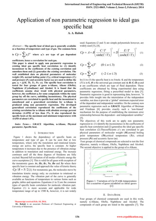 International Journal of Engineering and Technical Research (IJETR)
ISSN: 2321-0869, Volume-2, Issue-2, February 2014
136 www.erpublication.org

Abstract— The specific heat of ideal gas is generally available
as a function of temperature and type of gas. The common form
is 
n
i
iTaCp
0
where ai’s are type of gas dependent
coefficients; hence a correlation for each gas.
This paper is aimed to apply non parametric regression to
existing ideal gas specific heat correlation to: (1) identify
inconsistent in the coefficients of the existing correlation and
smoothen them and (2) generalize the existing correlation. The
well established data on physical parameters of molecular
weight (M), normal boiling point (Tb), critical temperature (Tc)
and pressure (Pc) and accentric factor (ω) are used to define the
gas; ai = fi(M, Tb, Tc, Pc; ω). The specific heat correlation is
tested for four groups of gases n-Alkane, Alkene (Olefin),
Naphthene (Cycloalkane) and Alcohol. It is found that the
coefficients assume clear trend with physical parameters,
however, the coefficient ai for some compounds within the same
group lay off the curve, unfolding inconsistency. The physical
parameters are correlated to specific heat and the inconsistent is
smoothened and a generalized correlation for n-Alkane is
produced using non parametric regression. The developed
generalized correlation reproduced the coefficients of the
existing correlation for n-Alkane with absolute average percent
deviation (AAPD) of less than 3%. It also reproduced the
specific heats at the maximum and minimum temperatures with
AAPD of about 1.0%.
Index Terms— GRACE Algorithm, n-Alkane, Physical
parameter, Specific heat.
I. INTRODUCTION
Figure 1 shows the dependency of specific heats on
temperature and type of gas. It can be seen that at low
temperature, where only the translation and rotational kinetic
energy are active, the specific heat is constant. At higher
temperature it increases due to the presence of vibration energy
in addition to translation and rotational energy. The increase
continues until all the three degrees of freedoms are fully
excited. Beyond full excitation of all modes of kinetic energy the
curve asymptotes [1]. This is valid for all gases with exception of
the monatomic gases Ar, He, Kr, Ne, Rn and Xe where their
specific heat is constant and approach the value of kinetic theory
2/5/ RCp [2]. For monatomic gas, the molecules move by
translation kinetic energy only; no excitation to rotational or
vibration energy. The vibration part of the curve is generally
available as functions of temperature in various forms such as
graphs, tables and equations. Equations (1 to 3) are the common
types of specific heats correlation for molecule vibration part.
Equation (1) is more accurate and applicable for wide
temperature range of up to 1500 K, however, it is not widely
Manuscript received Feb. 18, 2014.
Dr. Rabah is an associate Professor of Chemical Engineering at
University of Khartoum.
used. Equations (2 and 3) are simple polynomials however, are
widely used [3], [4].
22
)/cosh(
/
)/sinh(
/













TE
TE
D
TC
TC
BACp (1)
 
n
i
i nTaCp
0
)30( (2)
 
n
i
i nTCp
0
)32( (3)
In (1) to (3) the specific heat is in J/mole. K and the temperature
(T) is in K, R is the universal gas constant and A; B; C; D; a and
α are coefficients which are type of fluid dependent. These
coefficients are obtained by fitting experimental data using
parametric regression; fitting a prescribed model to data [5].
Parametric regression is good in representing data, however, ”it
provides little insight into the interrelation of the independent
variables, nor does it provide a ’global’ minimum expected error
of the dependent and independent variables. On the contrary non
parametric regression such as GRACE Algorithm of Breiman
and Friedman [6] provides exactly such a ’non-biased’
mechanism for the purpose of establishing the minimum error
relationship between the dependent - and independent variables”
[5].
The objectives of this work are to apply non parametric
regression to: (1) identify the inconsistence in the coefficients of
specific heat correlation and (2) generalize the ideal gas specific
heat correlation (2).Thecoefficients a’s are correlated to gas
physical parameters of molecular weight (M),normal boiling
point temperature (Tb),critical temperature (Tc), critical
pressure (Pc) and accentric factor (ω).
Four groups of chemical compounds are selected to test the first
objective, namely n-Alkane, Olefin, Naphthene and Alcohol.
The second objective is applied to the group of n-Alkane.
II. DATA BANK
Four groups of chemical compounds are used in this work,
namely n-Alkane, Olefin, Naphthene and Alcohol. The
compounds of each group are listed in the appendix [7]. The
Application of non parametric regression to ideal gas
specific heat
A. A. Rabah
 