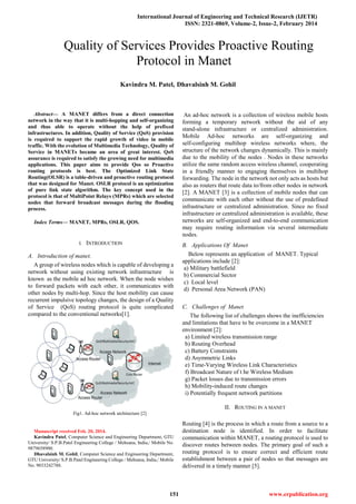 International Journal of Engineering and Technical Research (IJETR)
ISSN: 2321-0869, Volume-2, Issue-2, February 2014
151 www.erpublication.org

Abstract— A MANET differs from a direct connection
network in the way that it is multi-hopping and self-organizing
and thus able to operate without the help of prefixed
infrastructures. In addition, Quality of Service (QoS) provision
is required to support the rapid growth of video in mobile
traffic. With the evolution of Multimedia Technology, Quality of
Service in MANETs became an area of great interest. QoS
assurance is required to satisfy the growing need for multimedia
applications. This paper aims to provide Qos so Proactive
routing protocols is best. The Optimized Link State
Routing(OLSR) is a table-driven and proactive routing protocol
that was designed for Manet. OSLR protocol is an optimization
of pure link state algorithm. The key concept used in the
protocol is that of MultiPoint Relays (MPRs) which are selected
nodes that forward broadcast messages during the flooding
process.
Index Terms— MANET, MPRs, OSLR, QOS.
I. INTRODUCTION
A. Introduction of manet.
A group of wireless nodes which is capable of developing a
network without using existing network infrastructure is
known as the mobile ad hoc network. When the node wishes
to forward packets with each other, it communicates with
other nodes by multi-hop. Since the host mobility can cause
recurrent impulsive topology changes, the design of a Quality
of Service (QoS) routing protocol is quite complicated
compared to the conventional networks[1].
Fig1. Ad-hoc network architecture [2]
Manuscript received Feb. 20, 2014.
Kavindra Patel, Computer Science and Engineering Department, GTU
University/ S.P.B.Patel Engineering College / Mehsana, India,/ Mobile No.
9879658900.
Dhavalsinh M. Gohil, Computer Science and Engineering Department,
GTU University/ S.P.B.Patel Engineering College / Mehsana, India,/ Mobile
No. 9033242788.
An ad-hoc network is a collection of wireless mobile hosts
forming a temporary network without the aid of any
stand-alone infrastructure or centralized administration.
Mobile Ad-hoc networks are self-organizing and
self-configuring multihop wireless networks where, the
structure of the network changes dynamically. This is mainly
due to the mobility of the nodes . Nodes in these networks
utilize the same random access wireless channel, cooperating
in a friendly manner to engaging themselves in multihop
forwarding. The node in the network not only acts as hosts but
also as routers that route data to/from other nodes in network
[2]. A MANET [3] is a collection of mobile nodes that can
communicate with each other without the use of predefined
infrastructure or centralized administration. Since no fixed
infrastructure or centralized administration is available, these
networks are self-organized and end-to-end communication
may require routing information via several intermediate
nodes.
B. Applications Of Manet
Below represents an application of MANET. Typical
applications include [2]:
a) Military battlefield
b) Commercial Sector
c) Local level
d) Personal Area Network (PAN)
C. Challenges of Manet
The following list of challenges shows the inefficiencies
and limitations that have to be overcome in a MANET
environment [2]:
a) Limited wireless transmission range
b) Routing Overhead
c) Battery Constraints
d) Asymmetric Links
e) Time-Varying Wireless Link Characteristics
f) Broadcast Nature of t he Wireless Medium
g) Packet losses due to transmission errors
h) Mobility-induced route changes
i) Potentially frequent network partitions
II. ROUTING IN A MANET
Routing [4] is the process in which a route from a source to a
destination node is identified. In order to facilitate
communication within MANET, a routing protocol is used to
discover routes between nodes. The primary goal of such a
routing protocol is to ensure correct and efficient route
establishment between a pair of nodes so that messages are
delivered in a timely manner [5].
Quality of Services Provides Proactive Routing
Protocol in Manet
Kavindra M. Patel, Dhavalsinh M. Gohil
 