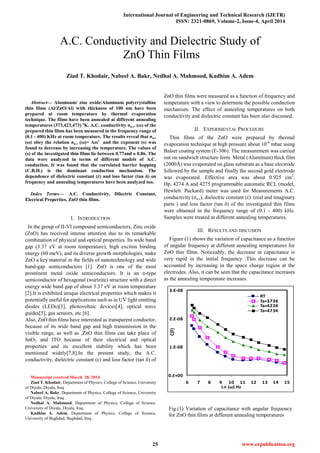 International Journal of Engineering and Technical Research (IJETR)
ISSN: 2321-0869, Volume-2, Issue-4, April 2014
25 www.erpublication.org

Abstract— Aluminum/ zinc oxide/Aluminum polycrystalline
thin films (Al/ZnO/Al) with thickness of 100 nm have been
prepared at room temperature by thermal evaporation
technique. The films have been annealed at different annealing
temperatures (373,423,473) o
K. A.C. conductivity σa.c. (ω) of the
prepared thin films has been measured in the frequency range of
(0.1 - 400) KHz at room temperature. The results reveal that σa.c
(ω) obey the relation σa.c (ω)= Aωs
and the exponent (s) was
found to decrease by increasing the temperature. The values of
(s) of the investigated thin films lie between 0.77and o 0.86. The
data were analyzed in terms of different models of A.C.
conduction. It was found that the correlated barrier hopping
(C.B.H.) is the dominant conduction mechanism. The
dependence of dielectric constant (έ) and loss factor (tan δ) on
frequency and annealing temperatures have been analyzed too.
Index Terms— A.C. Conductivity, Dilectric Constant,
Elecrical Properties, ZnO thin films.
I. INTRODUCTION
In the group of II-VI compound semiconductors, Zinc oxide
(ZnO) has received intense attention due to its remarkable
combination of physical and optical properties. Its wide band
gap (3.37 eV at room temperature), high exciton binding
energy (60 meV), and its diverse growth morphologies, make
ZnO a key material in the fields of nanotechnology and wide
band-gap semiconductors [1]. ZnO is one of the most
prominent metal oxide semiconductors. It is an n-type
semiconductor of hexagonal (wurtzite) structure with a direct
energy wide band gap of about 3.37 eV at room temperature
[2].It is exhibited unique electrical properties which makes it
potentially useful for applications such as in UV light emitting
diodes (LEDs)[3], photovoltaic devices[4], optical wave
guides[5], gas sensors, etc [6].
Also, ZnO thin films have interested as transparent conductor,
because of its wide band gap and high transmission in the
visible range, as well as ,ZnO thin films can take place of
SnO2 and ITO because of their electrical and optical
properties and its excellent stability which has been
mentioned widely[7,8].In the present study, the A.C.
conductivity, dielectric constant (ε) and loss factor (tan δ) of
Manuscript received March 28, 2014.
Ziad T. Khodair, Department of Physics, College of Science, University
of Diyala, Diyala, Iraq.
Nabeel A. Bakr, Department of Physics, College of Science, University
of Diyala, Diyala, Iraq .
Nedhal A. Mahmood, Department of Physics, College of Science,
University of Diyala, Diyala, Iraq.
Kadhim A. Adem, Department of Physics, College of Science,
University of Baghdad, Baghdad, Iraq.
ZnO thin films were measured as a function of frequency and
temperature with a view to determine the possible conduction
mechanism. The effect of annealing temperatures on both
conductivity and dielectric constant has been also discussed.
II. EXPERIMENTAL PROCEDURE
Thin films of the ZnO were prepared by thermal
evaporation technique at high pressure about 10-6
mbar using
Balser coating system (E-306). The measurement was carried
out on sandwich structure form. Metal (Aluminum) thick film
(2000Å) was evaporated on glass substrate as a base electrode
followed by the sample and finally the second gold electrode
was evaporated. Effective area was about 0.925 cm2
.
Hp. 4274 A and 4275 programmable automatic RCL (model,
Hewlett. Packard) meter was used for Measurements A.C.
conductivity (ζa.c), dielectric constant (έ) (real and imaginary
parts ) and loss factor (tan δ) of the investigated thin films
were obtained in the frequency range of (0.1 - 400) kHz.
Samples were treated at different annealing temperatures.
III. RESULTS AND DISCUSION
Figure (1) shows the variation of capacitance as a function
of angular frequency at different annealing temperatures for
ZnO thin films. Noticeably, the decrease in capacitance is
very rapid in the initial frequency .This decrease can be
accounted by increasing in the space charge region at the
electrodes. Also, it can be seen that the capacitance increases
as the annealing temperature increases.
A.C. Conductivity and Dielectric Study of
ZnO Thin Films
Ziad T. Khodair, Nabeel A. Bakr, Nedhal A. Mahmood, Kadhim A. Adem
0.E+00
1.E-08
2.E-08
3.E-08
6 7 8 9 10 11 12 13 14 15
Ln (ω) Hz
C(F)
RT
Ta=373K
Ta=423K
Ta=473K
Fig.(1) Variation of capacitance with angular frequency
for ZnO thin films at different annealing temperatures
 