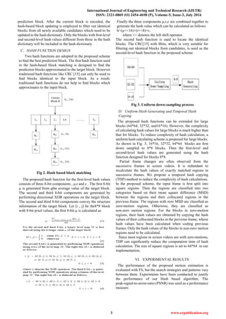 International Journal of Engineering and Technical Research (IJETR)
ISSN: 2321-0869 (O) 2454-4698 (P), Volume-5, Issue-3, July 2016
3 www.erpublication.org
prediction block. After the current block is encoded, the
hash-based block updating is employed to ﬁlter out identical
blocks from all newly available candidates which need to be
updated to the hash dictionary. Only the blocks with ﬁrst-level
and second-level hash values different from those in the hash
dictionary will be included in the hash dictionary.
C. HASH FUNCTION DESIGN
Two hash functions are adopted in the proposed scheme
to ﬁnd the best prediction block. The ﬁrst hash function used
in the hash-based block matching is designed to ﬁnd the
prediction blocks approximated to the target block. However
traditional hash functions like CRC [15] can only be used to
ﬁnd blocks identical to the input block. As a result,
traditional hash functions do not help to ﬁnd blocks which
approximates to the input block.
Fig 2. Hash based block matching
The proposed hash function for the ﬁrst-level hash values
consists of three 8-bit components , µ,r and c . The ﬁrst 8-bit
µ is generated from qthe average value of the target block.
The second and third 8-bit components are generated by
performing directional XOR operations on the target block.
The second and third 8-bit components convey the structure
information of the target block. Let [i , j] be the8*8 block
with 8-bit pixel values, the ﬁrst 8-bit µ is calculated as
Finally the three components µ,r,c are combined together to
generate the hash value which can be calculated as follows
h=(µ<<16)+(r<<8)+c.
where << denotes the left shift operator .
The second hash function is used to locate the identical
blocks. The CRC[15] with 8bits, which is very suitable for
ﬁltering out identical blocks from candidates, is used as the
second-level hash function in the proposed scheme.
Fig 3. Uniform down-sampling process
D. Uniform Hash Generating and Temporal Hash
Copying
The proposed hash functions can be extended for large
blocks (64*64, 32*32, and16*16). However, the complexity
of calculating hash values for large blocks is much higher than
that for blocks. To reduce complexity of hash calculation, a
uniform hash calculating scheme is proposed for large blocks.
As shown in Fig. 3, 16*16, 32*32, 64*64 blocks are ﬁrst
down sampled to 8*8 blocks. Then the ﬁrst-level and
second-level hash values are generated using the hash
function designed for blocks 8*8.
Partial frame changes are often observed from the
successive frames in screen videos. It is redundant to
recalculate the hash values of exactly matched regions in
successive frames. We propose a temporal hash copying
(THP) method to reduce the complexity of hash calculations.
In the proposed scheme, the input frame is ﬁrst split into
square regions. Then the regions are classiﬁed into two
categories based on their mean square difference (MSD)
between the regions and their collocated regions in the
previous frame. The regions with zero MSD are classiﬁed as
zero-motion regions. Otherwise, they are classiﬁed as
non-zero motion regions. For the blocks in zero-motion
regions, their hash values are obtained by copying the hash
values of their collocated blocks in the previous frame, whose
hash values have been calculated when coding previous
frames. Only the hash values of the blocks in non-zero motion
regions need to be calculated.
Since most regions in screen videos are with zero-motions,
THP can signiﬁcantly reduce the computation time of hash
calculation. The size of square regions is set to 64*64 in our
implementation.
VI. EXPERIMENTAL RESULTS
The performance of the proposed motion estimation is
evaluated with FS, but the search strategies and patterns vary
between them. Experiments have been conducted to justify
the performance of our Hash based algorithm. The
peak-signal-to-noise-ratio (PSNR) was used as a performance
measure.
 