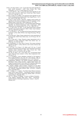 International Journal of Engineering and Technical Research (IJETR)
ISSN: 2321-0869 (O) 2454-4698 (P), Volume-5, Issue-3, July 2016
5 www.erpublication.org
[5] R. Li, B. Zeng, and M. L. Liou, “A new three-step search algorithm for
block motion estimation” , IEEE Trans. Circuits Syst. Video
Technology, vol. 4, no. 4, (1994) August, pp. 438–442.
[6] L. M. Po and W. C. Ma, “A novel four-step search algorithm for fast
block motion estimation”, IEEE Trans. Circuits Syst. Video Technol.,
vol. 6, no. 3, June, pp. 313–317.
[7] Zhu, S. & Ma, K. K. (2000). A new diamond search algorithm for fast
block-matching motion estimation, IEEE Trans. Image Process. , Vol. 9,
No. 2, pp. 287-290, ISSN: 1057-7149.
[8] S. Goel, Y. Ismail, and M. A. Bayoumi, “Adaptive search window size
algorithm for fast motion estimation in H.264/AVC standard”, in Proc.
Midwest Symp. Circuits Syst., (2005) August, pp. 1557–1560.
[9] Yih-Chuan Lin and Shen-Chuan Tai “Fast Full-Search Block-Matching
Algorithm for Motion-Compensated Video Compression”, IEEE
Transactions On Communications, Vol. 45, No. 5, May 1997 527.
[10] J. S. Kim and R. H. Park, “A fast feature-based block matching
algorithm using integral projections”, IEEE J. Select. Areas Commun.,
vol. 10, pp. 968–971, June 1992.
[11] Y. H. Fok and O. C. Au, “An improved fast feature-based block motion
estimation” ,in Proc. IEEE 1994 Int. Conf. Image Processing, 1994, pp.
741–745.
[12] H. B. Park and C. Wang, “Image compression by vector quantization of
projection data”, IEICE Trans. Inform. Syst., vol. E75-D, pp. 148–155,
Jan. 1992.
[13] K. H. Jung and C. Wang “Projective image representation and its
application to image compression,” IEICE Trans. Inform. Syst., vol.
E79-D, pp. 136–142, Feb. 1996.
[14] N. Purnachand, L .N. Alves, and A. Navzrro, “Fast motion estimation
algorithm for HEVC”, in Proc. IEEE Int. Conf. Consum. Electron, Sep.
2012, pp. 34–37.
[15] C.-M. Kuo, Y.-H. Kuan, C.-H. Hsieh, and Y.-H. Lee, “A novel
prediction-based directional asymmetric search algorithm for fast block
matching motion estimation”, IEEE Trans. Circuits Syst. Video
Technol., vol. 19, no. 6, pp. 893–898, Jun. 2009.
[16] W. Zhu, W. Ding, J. Xu, Y. Shi, and B. Yin, “2-D dictionary based
video coding for screen contents”, in Proc. Data Compression Conf.,
2014, pp. 43–52.
[17] A. D. Houghton, “Cyclic redundancy checking”,in The Engineer’s
Error Coding Handbook. New York, NY, USA: Springer, 1996, pp.
12–24 IEEE Transactions On Multimedia, Vol.17, No.7, July 2015.
[18] Abdelrahman Abdelazim “Fast Motion Estimation Algorithms For
Blockbased Video Coding Encoders”, Applied Digital Signal And
Image Processing Research Centre, School Of Computing, Engineering
And Physical Sciences, University Of Central Lancashire 2011.
[19] Prashant A.Bhalge, Salim.Y.Amdani “Categories for Fast Block
Matching Algorithm” ,International Journal of Innovative Technology
and Exploring Engineering (IJITEE) ISSN: 2278-3075, Volume-4
Issue-7, December 2014.
[20]P. A. Bhalge, S. Y. Amdani, “Fast Block Based Motion Estimation
using Various Search Patterns” , International Journal of Innovative
Technology and Exploring Engineering (IJITEE) ISSN: 2278-3075,
Volume-4 Issue-7, December 2014.
[21] Mr. P. N. Sharma, P.A.Bhalge, “A Survey on Motion Estimation
Using Adaptive Weighted Mean Filter”, IJSTE - International
Journal of Science Technology & ngineering , Volume 2 , Issue 08 ,
February 2016.
 