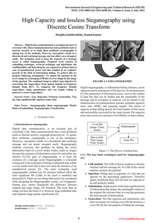 International Journal of Engineering and Technical Research (IJETR)
ISSN: 2321-0869 (O) 2454-4698 (P), Volume-5, Issue-3, July 2016
9 www.erpublication.org

Abstract— Digital data communication is an important part of
everyone’s life. Data communication has some problems such as
internet security so to elude these problems, cryptography is
among one of the methods. However, encryption results in a
disordered and confusing message and can allure eaves droppers
easily. The technique used to keep the contents of a message
secret is called steganography. Proposed work consists of
embedding technique, retrieval technique and algorithms. the
confidentiality and data integrity are required to protect data in
case of unauthorized access and this resulted in an explosive
growth of the field of information hiding. To achieve this we
propose following assumptions: To embed the payload in the
cover image by exchanging LSB bits of cover image by the image
of the payload. The combined image is called stego-object(s).To
converting the stego-object from spatial domain to frequency
domain using DCT. To compress the frequency domain
stego-object using quantization and run length coding to
generate a secure stego-object.
General Terms—Lsb, Iinjection, Protocol, Generation, Tcp,
Ip, Udp, significant Bit, signal-to noise ratio
Index Terms— Steganography, Basic steganography Model,
Basics of embedding , Steganography Classification.
I. INTRODUCTION
1.1Introduction to steganography:
Digital data communication is an essential part of
everybody’s life. Data communications have some problems
name as internet security, copyright protection etc. To ignore
these problems, cryptography is one of the techniques.
Moreover, encryption results in a disordered and confusing
message and can attract snoopers easily. Steganography
methods overcome this problem by hiding the secret
information back of a cover media (video, audio or image)
because the existence of information cannot be noticed by any
attacker [1].The goal of steganography is to keep the
existence of a message secret Steganography is concealed
writing and is the technique of hiding confidential data within
a cover media such that it does not catch the attention of an
unauthorized person [2]. The most commonly used
steganographic method was bit insertion method where the
least significant Bit (LSB) of the pixel is modified and
projected [3]. There are two things that need to be considered
while designing the Steganographic system. (a) Unapparant:
Human eyes cannot distinguish the difference between
original and stego image. (b) Potential: The more data an
image can bear the better it is. However large embedded data
may degrade image quality significantly [4].
Deepika kulshreshtha, MVVEC, JAGADHRI
Kamal kumar, MVVEC, JAGADHRI
FIGURE 1.1 STEGANOGRAPHY
Digital steganography, or information-hiding schemes, can be
characterized by making use of the theories of communication
[5].The parameters of information secret, such as the number
of data bits that can be hidden and the unseenable of the
message and its resistance to removal, can be related to the
characteristics of communication systems: potential, signal-to
noise ratio (SNR), and jamming margin. The notion of
capacity in data hiding specify the total number of bits secret
and successfully recovered by the stego system.The signal-to
noise ratio serves as a measure of invisibility, or detect ability.
1.1.1 The four basic techniques used for Steganography
are:
 LSB method: The LSB of bearer medium is directly
inserted with the message bit. So LSB of the carrier
medium contains the payload.
 Injection: Hiding data in segments of a file that are
ignored by the processing application. Therefore
ignore modifying those file bits that are adjacent to
an end perfectly usable.
 Substitution: Replacement of the least significant bits
of information that deduce the meaningful content of
the original file with new data in a way that generates
the least amount of deformation.
 Generation: Not like injection and substitution, this
does not require an existing cover file but produces a
cover file for the sole purpose of hiding the message.
High Capacity and lossless Steganography using
Discrete Cosine Transform
Deepika kulshreshtha, Kamal kumar
 