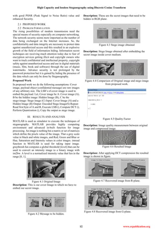 High Capacity and lossless Steganography using Discrete Cosine Transform
12 www.erpublication.org
with good PSNR (Peak Signal to Noise Ratio) value and
enhanced Security.
2.1 PROPOSED WORK
2.2 PROBLEM FORMULATION
The rising possibilities of modem transmission need the
special means of security especially on computer networking.
The network security seems more important as the number of
data being exchanged on the Internet increases. So, the
confidentiality and data integrity are necessary to protect data
against unauthorized access and this resulted in an explosive
growth of the field of information hiding. Information secret
techniques are receiving much attention today due to fear of
encryption services getting illicit and copyright owners who
want to track confidential and intellectual property, copyright
safety against unauthorized access and use in digital materials
(music, film, book and software) through the use of digital
watermarks. Advance security is not prolonged by the
password protection but it is gained by hiding the presence of
the data which can only be done by Steganography.
Proposed Work
In proposed work we do the following assumptions: Cover
image, payload object (confidential message) are raw images
of any arbitrary size. The LSB’s of cover image is used to
embed the payload. Let, Cover image be A: Cover image (A),
B be the hidden image: Hidden Image (B), C be the
stego-image: Stego image (C) Input: Cover Image (A) and a
Hidden Image (B) Output: Encoded Stego Image(S) Repeat:
Read first byte of A and B, Execute LSB (), Compute DCT (),
Perform Quantization (), Copy the output as stego image.
III. RESULTS AND ANALYSIS
MATLAB is used as simulator to execute the techniques of
steganography. MATLAB provides highly computing
environment and advanced in-built function for image
processing. An image is nothing but a matrix or set of matrices
which define the pixels value of the image, That a grey scale
value in black and white images, and Red, Green and Blue or
Hue, Saturation and Intensity values in color images. imread
function in MATLAB is used for taking input image.
graythresh fun computes a global threshold (level) that can be
used to convert an intensity image to a binary image with
im2bw. A level is a normalized intensity value that lies in the
range [0, 1].
Figure 4.1 Original Image
Description: This is our cover Image in which we have to
embed our secret image.
Figure 4.2 Message to be hidden.
Description: These are the secret images that need to be
hidden in RGB plane.
Figure 4.3 Stego image obtained
Description: Stego Image obtained after embedding the
secret image inside cover medium.
Figure 4.4 Comparison of Original image and stego image
from proposed work.
Figure 4.5 Quality Factor
Description: Image quality measurement between original
image and compressed image.
Figure 4.6 Resulted Image
Description: After applying DCT compression the resulted
image is shown in figure.
Figure 4.7 Recovered image from R-plane.
Figure 4.8 Recovered image from G-plane.
 