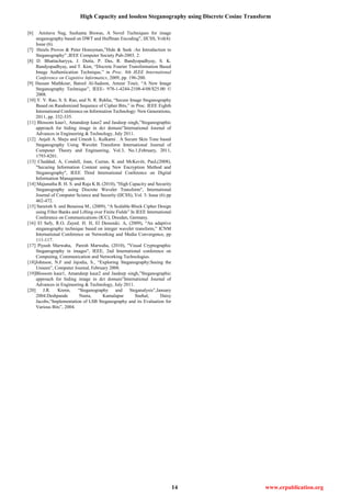 High Capacity and lossless Steganography using Discrete Cosine Transform
14 www.erpublication.org
[6] Amitava Nag, Sushanta Biswas, A Novel Techniques for image
steganography based on DWT and Huffman Encoding”, IJCSS, Vol(4):
Issue (6).
[7] Hniels Provos & Peter Honeyman,”Hide & Seek :An Introduction to
Steganography” ,IEEE Computer Society Pub-2003. 2.
[8] D. Bhattacharyya, J. Dutta, P. Das, R. Bandyopadhyay, S. K.
Bandyopadhyay, and T. Kim, “Discrete Fourier Transformation Based
Image Authentication Technique,” in Proc. 8th IEEE International
Conference on Cognitive Informatics, 2009, pp. 196-200.
[9] Hassan Mathkour, Batool Al-Sadoon, Ameur Touir, “A New Image
Steganography Technique”, IEEE- 978-1-4244-2108-4/08/$25.00 ©
2008.
[10] Y. V. Rao, S. S. Rao, and N. R. Rekha, “Secure Image Steganography
Based on Randomized Sequence of Cipher Bits,” in Proc. IEEE Eighth
International Conference on Information Technology: New Generations,
2011, pp. 332-335.
[11] Blossom kaur1, Amandeep kaur2 and Jasdeep singh,”Steganographic
approach for hiding image in dct domain”International Journal of
Advances in Engineering & Technology, July 2011.
[12] Anjali A. Sheju and Umesh L. Kulkarni . A Secure Skin Tone based
Steganography Using Wavelet Transform International Journal of
Computer Theory and Engineering, Vol.3, No.1,February, 2011,
1793-8201.
[13] Cheddad, A, Condell, Joan, Curran, K and McKevitt, Paul,(2008),
"Securing Information Content using New Encryption Method and
Steganography", IEEE Third International Conference on Digital
Information Management.
[14] Majunatha R. H. S. and Raja K B, (2010), "High Capacity and Security
Steganography using Discrete Wavelet Transform", International
Journal of Computer Science and Security (IJCSS), Vol. 3: Issue (6) pp
462-472.
[15] Saraireh S. and Benaissa M., (2009), “A Scalable Block Cipher Design
using Filter Banks and Lifting over Finite Fields” In IEEE International
Conference on Communications (ICC), Dresden, Germany.
[16] El Safy, R.O, Zayed. H. H, El Dessouki. A, (2009), “An adaptive
steganography technique based on integer wavelet transform,” ICNM
International Conference on Networking and Media Convergence, pp
111-117.
[17] Piyush Marwaha, Paresh Marwaha, (2010), "Visual Cryptographic
Steganography in images", IEEE, 2nd International conference on
Computing, Communication and Networking Technologies.
[18]Johnson, N.F and Jajodia, S., “Exploring Steganography:Seeing the
Unseen”, Computer Journal, February 2008.
[19]Blossom kaur1, Amandeep kaur2 and Jasdeep singh,”Steganographic
approach for hiding image in dct domain”International Journal of
Advances in Engineering & Technology, July 2011.
[20] J.R. Krenn, “Steganography and Steganalysis”,January
2004.Deshpande Neeta, Kamalapur Snehal, Daisy
Jacobs,“Implementation of LSB Steganography and its Evaluation for
Various Bits”, 2004.
 