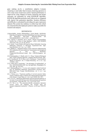 Adaptive K-means clustering for Association Rule Mining from Gene Expression Data
28 www.erpublication.org
gene ranking etc.As a contribution adaptive k-means
clustering is used rather than k-means clustering operation to
solve some issues of previous system. System performance is
improved by using Adaptive k-means clustering and proper
outcomes are generated by using RANWAR algorithm.
RANWAR algorithm performs more effectively as compared
with Apriori rule generation algorithm. Systems efficiency
and difficulty is calculated by providing two gene expression
datasets.This system has tendency to collect top rules which
are extracted from the deployed system to make accessible for
research and analysis.
REFERENCES
[1]SauravMallik, Anirban Mukhopadhyay, Ujjwal Maulik ,“RANWAR:
Rank-Based Weighted Association RuleMining From Gene Expression
and Methylation Data”,IEEE TRANSACTIONS ON
NANOBIOSCIENCE, VOL.14, NO. 1, JANUARY 2015.
[2] R. Agrawal, T. Imielinski, and A. Swami, ”Mining AssociationRules
between Sets of Items in large Databases”, inProc. ACM SIGMOD
ACM, New York, vol. 216, pp. 207216.
[3] G. Smyth, ”Linear Models and Empirical Bayes Methodsfor Assessing
Differential Expression in Microarray Experiments”,Stat. Appl.
Genet.Mol.Biol., vol. 3, no. 1, p. 3, 2004.
[4] S. Malliket al., ”Integrated analysis of gene expression andgenomewide
DNA methylation for tumor prediction: Anassociation rule miningbased
approach”, in Proc. 2013 IEEESymp.
Comput.Intell.Bioinformat.Comput. Biol. (CIBCB),Singapore, pp.
120127.
[5] S. Bandyopadhyay, U. Maulik, and J. T. L. Wang, ”Analysisof Biological
Data: A Soft Computing Approach”. Singapore:World Scientific, 2007.
[6] M. Anandhavalli, M. K. Ghose, and K. Gauthaman, ”AssociationRule
Mining in Genomics”, Int. J. Comput.TheoryEng., vol. 2, no. 2, pp.
17938201, 2010.
[7] D. Arthur and S. Vassilvitskii, ” the advantages of carefulseeding”, in
Proc. ACM-SIAM SODA 2007, Soc. Ind.Appl.Math., Philadelphia, PA,
USA, 2007, pp. 10271035.
[8] S. Bandyopadhyayet al., ”A survey and comparative studyof statistical
tests for identifying differential expressionfrom microarray data”,
IEEE/ACM Trans. Comput. Biol.Bioinformat., vol. 11, no. 1, pp.
95115, 2014.
[9] A. Thomas et al., ”Expression profiling of cervical cancersin Indian
women at different stages to identify gene signaturesduring progression
of the disease”, Cancer Med.,vol. 2, no. 6, pp. 836848, Dec. 2013.
[10] J. Liu et al., ”Identifying differentially expressed genesand pathways in
two types of non-small cell lung cancer:Adenocarcinoma and squamous
cell carcinoma”, Genet.Mol. Res., vol. 13, pp. 95102, 2014.
[11] W. Wei et al., ”The potassium-chloride cotransporter 2promotes
cervical cancer cell migration and invasion byan ion
transport-independent mechanism”, J Physiol., vol.589, pp. 53495359,
2011.
 