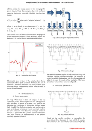 Computation of Correlation and Cumulant 4 under FPGA Architecture
87 www.erpublication.org
all time samples (for energy signals) or time averaging (for
power signals). Under the assumption that ( )x n is of zero
mean, the fourth-order moment is calculated from the given
data as:
1
4 1 2 3 0 1 1 2 2 3 3
0
1
( , , ) ( ) ( ) ( ) ( )
N
n
C x n x n x n x n
N
     


    (2)
where, N is the length of each data record, 1l = max {0,
1 , 2 , 3 }, and 2l = min {N – 1, N 1 – 1, N 2 –
1, N 3 – 1}
After several tests, the better combination for the proposed
system is the product between “Signal, Reference, Signal, and
Reference”, by varying the two last signal and Reference.
Fig. 1: Cumulant vs. Correlation
The result is given in figure 1. The noise has been clearly
eliminated and the peak is thinner. Therefore, the use of
Cumulant 4 in the field of radars is very useful to ensure good
detection and for communication system it can be used to
extract the useful signal.
III. PROPOSED DESIGNS
A. Design of correlator
On every FPGA clock, 16 bytes (16 samples) of data are
captured in parallel. These samples need first to be pipelined
since they have to operate at the same clock speed as the
incoming data. The results of the decoder then are passed
back via a FIFO to the host application and can be read as
valid received data. In this case, it is not possible to perform
the series correlator; whilst the data is coming in parallel it
will lose 15 bytes of data. So, a parallel correlator is required.
The block diagram of implementation of the parallel
correlator is shown in figure 2.
Fig. 2: Block diagram of parallel correlator
Fig. 3: Correlation design
The parallel correlator requires 16 sub-correlator. Every sub
correlator contains multiplier and adder. The multiplier is
needed to multiply the data input with the reference data, and
adder is to sum the results of the multiplier. The basic
principle of sub-correlator is shown in figure 3.
B. First design of Cumulant 4
Fig. 4: Cumulant 4 design
Based on the parallel corelator, to accomplish the
computation of the Cumulant 4, every sub block contains
three multipliers. The first multiplier is needed to multiply the
 