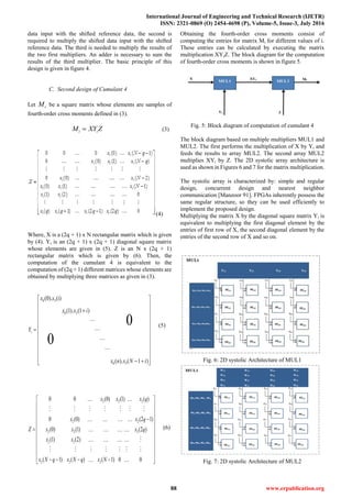 International Journal of Engineering and Technical Research (IJETR)
ISSN: 2321-0869 (O) 2454-4698 (P), Volume-5, Issue-3, July 2016
88 www.erpublication.org
data input with the shifted reference data, the second is
required to multiply the shifted data input with the shifted
reference data. The third is needed to multiply the results of
the two first multipliers. An adder is necessary to sum the
results of the third multiplier. The basic principle of this
design is given in figure 4.
C. Second design of Cumulant 4
Let iM be a square matrix whose elements are samples of
fourth-order cross moments defined in (3).
i iM XY Z (3)
(4)
Where, X is a (2q + 1) x N rectangular matrix which is given
by (4). Yi is an (2q + 1) x (2q + 1) diagonal square matrix
whose elements are given in (5). Z is an N x (2q + 1)
rectangular matrix which is given by (6). Then, the
computation of the cumulant 4 is equivalent to the
computation of (2q + 1) different matrices whose elements are
obtained by multiplying three matrices as given in (3).
0 3
0 3
0 3
(0). (i)
(1). (1 )
( ). ( 1 )
0
0
i
x x
x x i
Y
x n x N i
 
 
 
 
 
 
 
 
 
 
   
(5)
2 2 2
2 2
2 2 2
2 2
2 2 2
0 0 (0) (1) ( )
0 (0) (2 1)
(0) (1) (2 )
(1) (2)
( 1) ( ) ( 1) 0 0
x x x q
x x q
Z x x x q
x x
x N q x N q x N
 
 
 
 
 
  
 
 
 
     
(6)
Obtaining the fourth-order cross moments consist of
computing the entries for matrix Mi for different values of i.
These entries can be calculated by executing the matrix
multiplication XYiZ. The block diagram for the computation
of fourth-order cross moments is shown in figure 5.
Fig. 5: Block diagram of computation of cumulant 4
The block diagram based on multiple multipliers MUL1 and
MUL2. The first performs the multiplication of X by Yi and
feeds the results to array MUL2. The second array MUL2
multiplies XYi by Z. The 2D systolic array architecture is
used as shown in Figures 6 and 7 for the matrix multiplication.
The systolic array is characterized by: simple and regular
design, concurrent design and nearest neighbor
communication [Manzoor 91]. FPGAs inherently possess the
same regular structure, so they can be used efficiently to
implement the proposed design.
Multiplying the matrix X by the diagonal square matrix Yi is
equivalent to multiplying the first diagonal element by the
entries of first row of X, the second diagonal element by the
entries of the second row of X and so on.
Fig. 6: 2D systolic Architecture of MUL1
Fig. 7: 2D systolic Architecture of MUL2
 