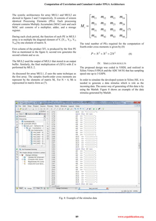 Computation of Correlation and Cumulant 4 under FPGA Architecture
89 www.erpublication.org
The systolic architectures for array MUL1 and MUL2 are
showed in figures 2 and 3 respectively. It consists of sixteen
identical Processing Elements (PEs). Each processing
element contains Multiply Accumulate (MAC) unit and each
MAC unit consists of a multiplier, adder, and a storage
register.
During each clock period, the function of each PE in MUL1
array is to multiply the diagonal element of Yi [Y11, Y22, Y33
Y44] by one element of matrix X.
First column of the product XYi is produced by the first PE
first as mentioned in the figure 6; second row generates the
second column and so on.
The MUL2 used the output of MUL1 that stored in an output
buffer. Similarly, the final multiplication of (XYi) with Z is
performed by MUL 2.
As discussed for array MUL1, Z uses the same technique as
the first array. The samples fourth-order cross moments are
represent by the elements of matrix Mi. For N = 4, Mi is
represented in matrix form as (7).
11 12 13 14
21 22 23 24
31 32 33 34
41 42 43 44
i
m m m m
m m m m
M
m m m m
m m m m
 
 
 
 
 
 
(7)
The total number of PEs required for the computation of
fourth-order cross moments is given by (8)
2 2 2
2P N N N   (8)
.
IV. SIMULATION RESULTS
The proposed design was coded in VHDL and realized in
Xilinx Virtex-5 FPGA and the ADC S4/3G that has sampling
speed rate up to 3 GSPS.
In order to simulate the developed system in Xilinx ISE, it is
needed to generate a data stimulus which is role as the
incoming data. The easier way of generating of this data is by
using the Matlab. Figure 8 shows an example of the data
stimulus generated by Matlab.
Fig. 8: Example of the stimulus data
 