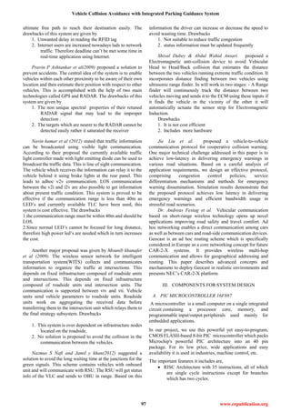 Vehicle Collision Avoidance with Integrated Parking Guidance System
97 www.erpublication.org
ultimate free path to reach their destination easily. The
drawbacks of this system are given by
1. Unwanted delay in reading the RFID tag
2. Internet users are increased nowadays lads to network
traffic. Therefore deadline can’t be met some time in
real-time application using Internet.
Pravin P Ashtankar et al(2009) proposed a solution to
prevent accidents. The central idea of the system is to enable
vehicles within each other proximity to be aware of their own
location and then estimate their position with respect to other
vehicles. This is accomplished with the help of two main
technologies called GPS and RADAR. The drawbacks of this
system are given by
1. The non unique spectral properties of their retuned
RADAR signal that may lead to the improper
detection .
2. The targets which are nearer to the RADAR cannot be
detected easily rather it saturated the receiver
Navin kumar et al (2012) stated that traffic information
can be broadcasted using visible light communication.
According to their proposal the currently available traffic
light controller made with light emitting diode can be used to
broadcast the traffic data. This is line of sight communication.
The vehicle which receives the information can relay it to the
vehicle behind it using brake lights at the rear panel. This
leads to adhoc v2v communication. LOS communication
between the v2i and i2v are also possible to get information
about present traffic condition. This system is proved to be
effective if the communication range is less than 40m as
LED’s and currently available TLC have been used, this
system is cost effective. The drawbacks
1.the communication range must be within 40m and should be
LOS.
2.Since normal LED’s cannot be focused for long distance,
therefore high power led’s are needed which in turn increases
the cost.
Another major proposal was given by Mounib khanafer
et al (2009). The wireless sensor network for intelligent
transportation system(WITS) collects and communicates
information to organize the traffic at intersections. This
depends on fixed infrastructure composed of roadside units
and intersections. This depends on fixed infrastructure
composed of roadside units and intersection units. The
communication is supported between vtv and vti. Vehicle
units send vehicle parameters to roadside units. Roadside
units work on aggregating the received data before
transferring them to the intersection unit which relays them to
the final strategy subsystem. Drawbacks
1. This system is over dependent on infrastructure nodes
located on the roadside.
2. No solution is proposed to avoid the collision in the
communication between the vehicles.
Nazmus S Nafi and Jamil y khan(2012) suggested a
solution to avoid the long waiting time at the junctions for the
green signals. This scheme contains vehicles with onboard
unit and will communicate with RSU. The RSU will get status
info of the VLC and sends to OBU in range. Based on this
information the driver can increase or decrease the speed to
avoid wasting time. Drawbacks
1. Not suitable to reduce traffic congestion
2. status information must be updated frequently
Shival Dubey & Abdul Wahid Ansari proposed a
Electromagnetic anti-collision device to avoid Vehicular
Head to Head/Back collision that estimates the distance
between the two vehicles running extreme traffic condition. It
incorporates distance finding between two vehicles using
ultrasonic range finder. In will work in two stages: - A Range
finder will continuously track the distance between two
vehicles moving and sends it to the ECM using these inputs if
it finds the vehicle in the vicinity of the other it will
automatically actuate the sensor strip for Electromagnetic
Induction.
Drawbacks
1. It is not cost efficient
2. Includes more hardware
Jie Liu et al. proposed a vehicle-to-vehicle
communication protocol for cooperative collision warning.
One major technical challenge addressed in this paper is to
achieve low-latency in delivering emergency warnings in
various road situations. Based on a careful analysis of
application requirements, we design an effective protocol,
comprising congestion control policies, service
differentiation mechanisms and methods for emergency
warning dissemination. Simulation results demonstrate that
the proposed protocol achieves low latency in delivering
emergency warnings and efﬁcient bandwidth usage in
stressful road scenarios.
Dr. Andreas Festag et al. Vehicular communication
based on short-range wireless technology opens up novel
applications improving road safety and travel comfort. Ad
hoc networking enables a direct communication among cars
as well as between cars and road-side communication devices.
Geocast is an ad hoc routing scheme which is specifically
considered in Europe as a core networking concept for future
CAR-2-X systems. It provides wireless multi-hop
communication and allows for geographical addressing and
routing. This paper describes advanced concepts and
mechanisms to deploy Geocast in realistic environments and
presents NEC’s CAR-2-X platform.
III. COMPONENTS FOR SYSTEM DESIGN
A. PIC MICROCONTROLLER 16F887
A microcontroller is a small computer on a single integrated
circuit containing a processor core, memory, and
programmable input/output peripherals used mainly for
embedded applications.
In our project, we use this powerful yet easy-to-program,
CMOS FLASH-based 8-bit PIC microcontroller which packs
Microchip's powerful PIC architecture into an 40 pin
package. For its low price, wide applications and easy
availability it is used in industries, machine control, etc.
The important features it includes are,
 RISC Architecture with 35 instructions, all of which
are single cycle instructions except for branches
which has two cycles.
 