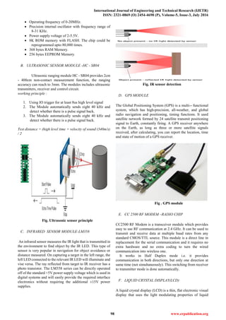 International Journal of Engineering and Technical Research (IJETR)
ISSN: 2321-0869 (O) 2454-4698 (P), Volume-5, Issue-3, July 2016
98 www.erpublication.org
 Operating frequency of 0-20MHz.
 Precision internal oscillator with frequency range of
8-31 KHz.
 Power supply voltage of 2-5.5V.
 8K ROM memory with FLASH. The chip could be
reprogrammed upto 80,000 times.
 368 bytes RAM Memory.
 256 bytes EEPROM Memory.
B. ULTRASONIC SENSOR MODULE -HC - SR04
Ultrasonic ranging module HC - SR04 provides 2cm
- 400cm non-contact measurement function, the ranging
accuracy can reach to 3mm. The modules includes ultrasonic
transmitters, receiver and control circuit.
working principle :
1. Using IO trigger for at least 8us high level signal
2. The Module automatically sends eight 40 kHz and
detect whether there is a pulse signal back.
3. The Module automatically sends eight 40 kHz and
detect whether there is a pulse signal back.
Test distance = (high level time × velocity of sound (340m/s)
/ 2
Fig. Ultrasonic sensor principle
C. INFRARED SENSOR MODULE-LM358
An infrared sensor measures the IR light that is transmitted in
the environment to find object by the IR LED. This type of
sensor is very popular in navigation for object avoidance or
distance measured. On capturing a target in the left range, the
left LED connected to the relevant IR LED will illuminate and
vise versa. The ray reflected from target to IR receiver has a
photo transistor. The LM358 series can be directly operated
off of the standard +5V power supply voltage which is used in
digital systems and will easily provide the required interface
electronics without requiring the additional ±15V power
supplies.
Fig. IR sensor detection
D. GPS MODULE
The Global Positioning System (GPS) is a multi-- functional
system, which has high-precision, all-weather, and global
radio navigation and positioning, timing functions. It used
satellite network formed by 24 satellite transmit positioning
signal to Earth, constantly firing. A GPS receiver anywhere
on the Earth, as long as three or more satellite signals
received, after calculating, you can report the location, time
and state of motion of a GPS receiver.
Fig . GPS module
E. CC 2500 RF MODEM –RADIO CHIP
CC2500 RF Modem is a transceiver module which provides
easy to use RF communication at 2.4 GHz. It can be used to
transmit and receive data at multiple baud rates from any
standard CMOS/TTL source. This module is a direct line in
replacement for the serial communication and it requires no
extra hardware and no extra coding to turn the wired
communication into wireless one.
It works in Half Duplex mode i.e. it provides
communication in both directions, but only one direction at
same time (not simultaneously). This switching from receiver
to transmitter mode is done automatically.
F. LIQUID CRYSTAL DISPLAY(LCD)
A liquid crystal display (LCD) is a thin, flat electronic visual
display that uses the light modulating properties of liquid
 