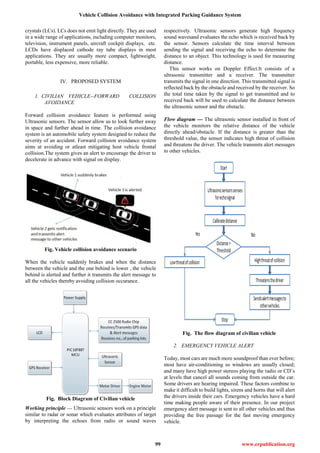 Vehicle Collision Avoidance with Integrated Parking Guidance System
99 www.erpublication.org
crystals (LCs). LCs does not emit light directly. They are used
in a wide range of applications, including computer monitors,
television, instrument panels, aircraft cockpit displays, etc.
LCDs have displaced cathode ray tube displays in most
applications. They are usually more compact, lightweight,
portable, less expensive, more reliable.
IV. PROPOSED SYSTEM
1. CIVILIAN VEHICLE--FORWARD COLLISION
AVOIDANCE
Forward collision avoidance feature is performed using
Ultrasonic sensors. The sensor allow us to look further away
in space and further ahead in time. The collision avoidance
system is an automobile safety system designed to reduce the
severity of an accident. Forward collision avoidance system
aims at avoiding or atleast mitigating host vehicle frontal
collision.The system gives an alert to encourage the driver to
decelerate in advance with signal on display.
Fig. Vehicle collision avoidance scenario
When the vehicle suddenly brakes and when the distance
between the vehicle and the one behind is lower , the vehicle
behind is alerted and further it transmits the alert message to
all the vehicles thereby avoiding collision occurance.
Fig. Block Diagram of Civilian vehicle
Working principle --- Ultrasonic sensors work on a principle
similar to radar or sonar which evaluates attributes of target
by interpreting the echoes from radio or sound waves
respectively. Ultrasonic sensors generate high frequency
sound wavesand evaluates the echo which is received back by
the sensor. Sensors calculate the time interval between
sending the signal and receiving the echo to determine the
distance to an object. This technology is used for measuring
distance.
This sensor works on Doppler Effect.It consists of a
ultrasonic transmitter and a receiver. The transmitter
transmits the signal in one direction. This transmitted signal is
reflected back by the obstacle and received by the receiver. So
the total time taken by the signal to get transmitted and to
received back will be used to calculate the distance between
the ultrasonic sensor and the obstacle.
Flow diagram --- The ultrasonic sensor installed in front of
the vehicle monitors the relative distance of the vehicle
directly ahead/obstacle. If the distance is greater than the
threshold value, the sensor indicates high threat of collision
and threatens the driver. The vehicle transmits alert messages
to other vehicles.
Fig. The flow diagram of civilian vehicle
2. EMERGENCY VEHICLE ALERT
Today, most cars are much more soundproof than ever before;
most have air-conditioning so windows are usually closed;
and many have high power stereos playing the radio or CD’s
at levels that cancel all sounds coming from outside the car.
Some drivers are hearing impaired. These factors combine to
make it difficult to build lights, sirens and horns that will alert
the drivers inside their cars. Emergency vehicles have a hard
time making people aware of their presence. In our project
emergency alert message is sent to all other vehicles and thus
providing the free passage for the fast moving emergency
vehicle.
 