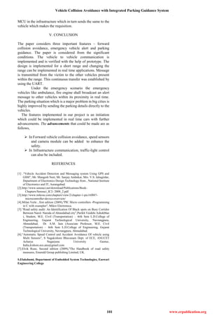 Vehicle Collision Avoidance with Integrated Parking Guidance System
101 www.erpublication.org
MCU in the infrastructure which in turn sends the same to the
vehicle which makes the requisition.
V. CONCLUSION
The paper considers three important features – forward
collision avoidance, emergency vehicle alert and parking
guidance. The paper is considered from the significant
conditions. The vehicle to vehicle communication is
implemented and is verified with the help of prototype. The
design is implemented for a short range and changing the
range can be implemented in real time applications. Message
is transmitted from the victim to the other vehicles present
within the range. This continuous transfer was established by
using the UART.
Under the emergency scenario the emergency
vehicles like ambulance, fire engine shall broadcast an alert
message to other vehicles within its proximity in real time.
The parking situation which is a major problem in big cities is
highly improved by sending the parking details directly to the
vehicles.
The features implemented in our project is an initiation
which could be implemented in real time cars with further
advancements. The advancements that could be made are as
follows,
 In Forward vehicle collision avoidance, speed sensors
and camera module can be added to enhance the
safety.
 In Infrastructure communication, traffic-light control
can also be included.
REFERENCES
[1] .“Vehicle Accident Detection and Messaging system Using GPS and
GSM”, Mr. Mangesh Neet, Mr. Sanjay Ambekar, Mrs. V.S. Jahagirdar,
Department of Electronics Design Technology from , National Institute
of Electronics and IT, Aurangabad.
[2].http://www.senouci.net/download/Publications/Book-
Chapters/Senouci_IC2- 2008_2.pdf.
[3].http://www.mikroe.com/chapters/view/2/chapter-1-pic16f887-
microcontroller-device-overview/
[4].Milan Verle , first edition (2009),"PIC Micro controllers -Programming
in C with examples", Mikro Electronica.
[5].“Road safety audit: An Identification Of Black spots on Busy Corridor
Between Narol- Naroda of Ahmedabad city”,Parikh Vaidehi Ashokbhai
i, Student, M.E. Civil (Transportation) – 4rth Sem L.D.College of
Engineering, Gujarat Technological University, Navrangpura,
Ahmedabad, Dr. A.M. Jain (Associate Professor, M.E. Civil
(Transportation) – 4rth Sem L.D.College of Engineering, Gujarat
Technological University, Navrangpura, Ahmedabad.
[6].“Automatic Speed Control and Accident Avoidance Of vehicle using
Multi Sensors”, S Nagakishore Bhavanam Dept. of ECE, ANUCET
Acharya Nagarjuna University Guntur,
India,kishore.ece.anu@gmail.com
[7].Elvik Rune, Second edition (2009),"The Handbook of road safety
measures, Emerald Group publishing Limited, UK.
S.Elakshumi, Department of Embedded System Technologies, Easwari
Engineering College
 