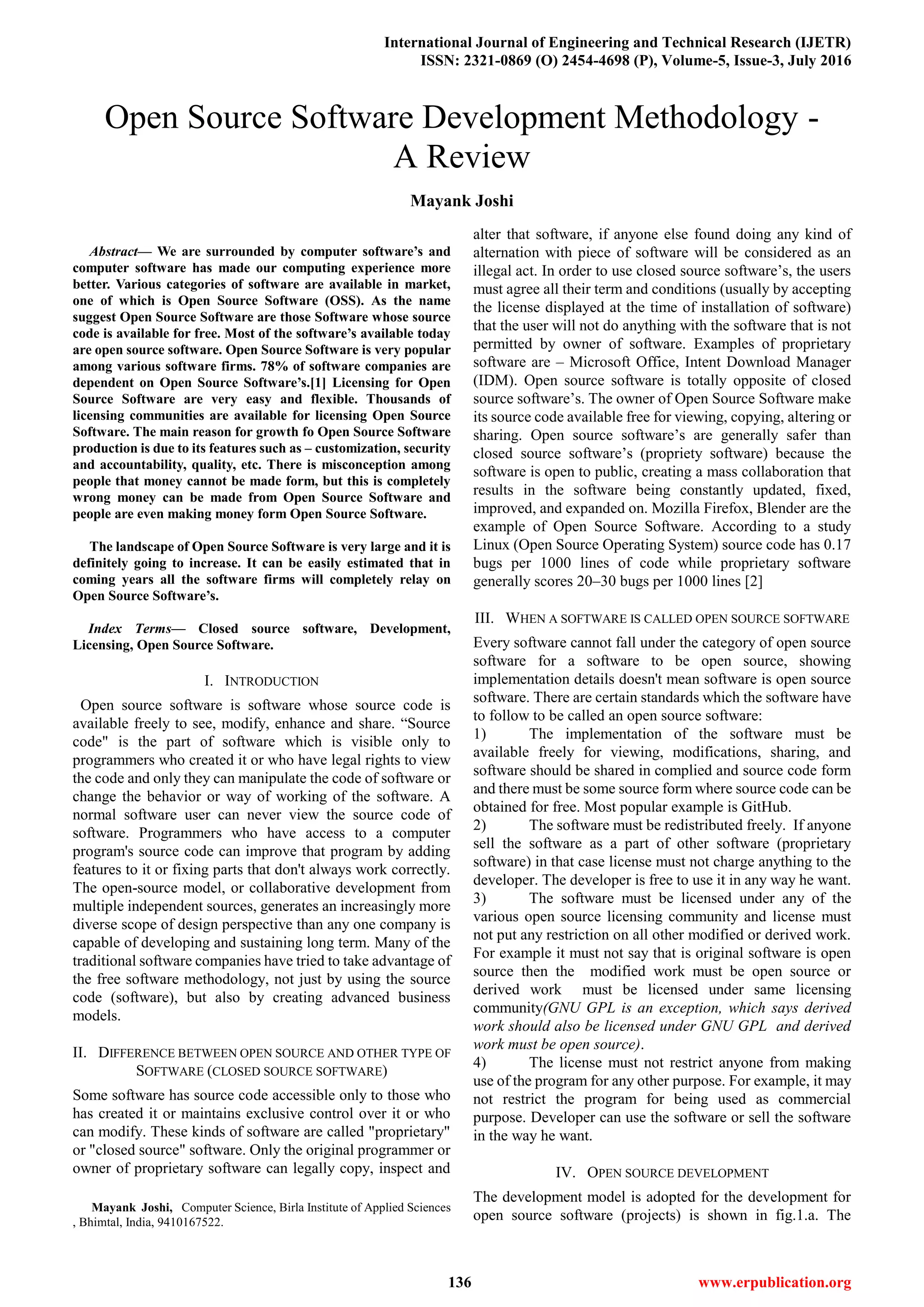 International Journal of Engineering and Technical Research (IJETR)
ISSN: 2321-0869 (O) 2454-4698 (P), Volume-5, Issue-3, July 2016
136 www.erpublication.org

Abstract— We are surrounded by computer software’s and
computer software has made our computing experience more
better. Various categories of software are available in market,
one of which is Open Source Software (OSS). As the name
suggest Open Source Software are those Software whose source
code is available for free. Most of the software’s available today
are open source software. Open Source Software is very popular
among various software firms. 78% of software companies are
dependent on Open Source Software’s.[1] Licensing for Open
Source Software are very easy and flexible. Thousands of
licensing communities are available for licensing Open Source
Software. The main reason for growth fo Open Source Software
production is due to its features such as – customization, security
and accountability, quality, etc. There is misconception among
people that money cannot be made form, but this is completely
wrong money can be made from Open Source Software and
people are even making money form Open Source Software.
The landscape of Open Source Software is very large and it is
definitely going to increase. It can be easily estimated that in
coming years all the software firms will completely relay on
Open Source Software’s.
Index Terms— Closed source software, Development,
Licensing, Open Source Software.
I. INTRODUCTION
Open source software is software whose source code is
available freely to see, modify, enhance and share. “Source
code" is the part of software which is visible only to
programmers who created it or who have legal rights to view
the code and only they can manipulate the code of software or
change the behavior or way of working of the software. A
normal software user can never view the source code of
software. Programmers who have access to a computer
program's source code can improve that program by adding
features to it or fixing parts that don't always work correctly.
The open-source model, or collaborative development from
multiple independent sources, generates an increasingly more
diverse scope of design perspective than any one company is
capable of developing and sustaining long term. Many of the
traditional software companies have tried to take advantage of
the free software methodology, not just by using the source
code (software), but also by creating advanced business
models.
II. DIFFERENCE BETWEEN OPEN SOURCE AND OTHER TYPE OF
SOFTWARE (CLOSED SOURCE SOFTWARE)
Some software has source code accessible only to those who
has created it or maintains exclusive control over it or who
can modify. These kinds of software are called "proprietary"
or "closed source" software. Only the original programmer or
owner of proprietary software can legally copy, inspect and
Mayank Joshi, Computer Science, Birla Institute of Applied Sciences
, Bhimtal, India, 9410167522.
alter that software, if anyone else found doing any kind of
alternation with piece of software will be considered as an
illegal act. In order to use closed source software’s, the users
must agree all their term and conditions (usually by accepting
the license displayed at the time of installation of software)
that the user will not do anything with the software that is not
permitted by owner of software. Examples of proprietary
software are – Microsoft Office, Intent Download Manager
(IDM). Open source software is totally opposite of closed
source software’s. The owner of Open Source Software make
its source code available free for viewing, copying, altering or
sharing. Open source software’s are generally safer than
closed source software’s (propriety software) because the
software is open to public, creating a mass collaboration that
results in the software being constantly updated, fixed,
improved, and expanded on. Mozilla Firefox, Blender are the
example of Open Source Software. According to a study
Linux (Open Source Operating System) source code has 0.17
bugs per 1000 lines of code while proprietary software
generally scores 20–30 bugs per 1000 lines [2]
III. WHEN A SOFTWARE IS CALLED OPEN SOURCE SOFTWARE
Every software cannot fall under the category of open source
software for a software to be open source, showing
implementation details doesn't mean software is open source
software. There are certain standards which the software have
to follow to be called an open source software:
1) The implementation of the software must be
available freely for viewing, modifications, sharing, and
software should be shared in complied and source code form
and there must be some source form where source code can be
obtained for free. Most popular example is GitHub.
2) The software must be redistributed freely. If anyone
sell the software as a part of other software (proprietary
software) in that case license must not charge anything to the
developer. The developer is free to use it in any way he want.
3) The software must be licensed under any of the
various open source licensing community and license must
not put any restriction on all other modified or derived work.
For example it must not say that is original software is open
source then the modified work must be open source or
derived work must be licensed under same licensing
community(GNU GPL is an exception, which says derived
work should also be licensed under GNU GPL and derived
work must be open source).
4) The license must not restrict anyone from making
use of the program for any other purpose. For example, it may
not restrict the program for being used as commercial
purpose. Developer can use the software or sell the software
in the way he want.
IV. OPEN SOURCE DEVELOPMENT
The development model is adopted for the development for
open source software (projects) is shown in fig.1.a. The
Open Source Software Development Methodology -
A Review
Mayank Joshi
 