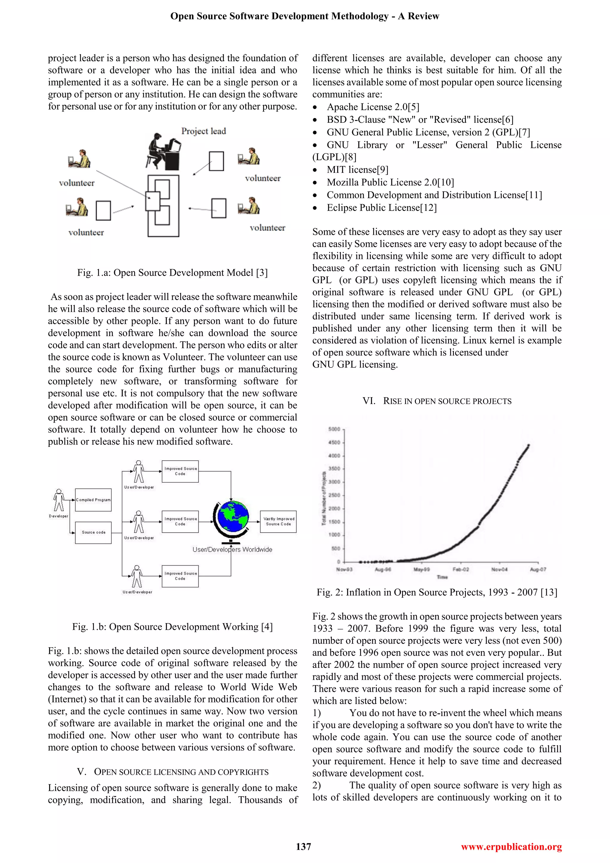 Open Source Software Development Methodology - A Review
137 www.erpublication.org
project leader is a person who has designed the foundation of
software or a developer who has the initial idea and who
implemented it as a software. He can be a single person or a
group of person or any institution. He can design the software
for personal use or for any institution or for any other purpose.
Fig. 1.a: Open Source Development Model [3]
As soon as project leader will release the software meanwhile
he will also release the source code of software which will be
accessible by other people. If any person want to do future
development in software he/she can download the source
code and can start development. The person who edits or alter
the source code is known as Volunteer. The volunteer can use
the source code for fixing further bugs or manufacturing
completely new software, or transforming software for
personal use etc. It is not compulsory that the new software
developed after modification will be open source, it can be
open source software or can be closed source or commercial
software. It totally depend on volunteer how he choose to
publish or release his new modified software.
Fig. 1.b: Open Source Development Working [4]
Fig. 1.b: shows the detailed open source development process
working. Source code of original software released by the
developer is accessed by other user and the user made further
changes to the software and release to World Wide Web
(Internet) so that it can be available for modification for other
user, and the cycle continues in same way. Now two version
of software are available in market the original one and the
modified one. Now other user who want to contribute has
more option to choose between various versions of software.
V. OPEN SOURCE LICENSING AND COPYRIGHTS
Licensing of open source software is generally done to make
copying, modification, and sharing legal. Thousands of
different licenses are available, developer can choose any
license which he thinks is best suitable for him. Of all the
licenses available some of most popular open source licensing
communities are:
 Apache License 2.0[5]
 BSD 3-Clause "New" or "Revised" license[6]
 GNU General Public License, version 2 (GPL)[7]
 GNU Library or "Lesser" General Public License
(LGPL)[8]
 MIT license[9]
 Mozilla Public License 2.0[10]
 Common Development and Distribution License[11]
 Eclipse Public License[12]
Some of these licenses are very easy to adopt as they say user
can easily Some licenses are very easy to adopt because of the
flexibility in licensing while some are very difficult to adopt
because of certain restriction with licensing such as GNU
GPL (or GPL) uses copyleft licensing which means the if
original software is released under GNU GPL (or GPL)
licensing then the modified or derived software must also be
distributed under same licensing term. If derived work is
published under any other licensing term then it will be
considered as violation of licensing. Linux kernel is example
of open source software which is licensed under
GNU GPL licensing.
VI. RISE IN OPEN SOURCE PROJECTS
Fig. 2: Inflation in Open Source Projects, 1993 - 2007 [13]
Fig. 2 shows the growth in open source projects between years
1933 – 2007. Before 1999 the figure was very less, total
number of open source projects were very less (not even 500)
and before 1996 open source was not even very popular.. But
after 2002 the number of open source project increased very
rapidly and most of these projects were commercial projects.
There were various reason for such a rapid increase some of
which are listed below:
1) You do not have to re-invent the wheel which means
if you are developing a software so you don't have to write the
whole code again. You can use the source code of another
open source software and modify the source code to fulfill
your requirement. Hence it help to save time and decreased
software development cost.
2) The quality of open source software is very high as
lots of skilled developers are continuously working on it to
 