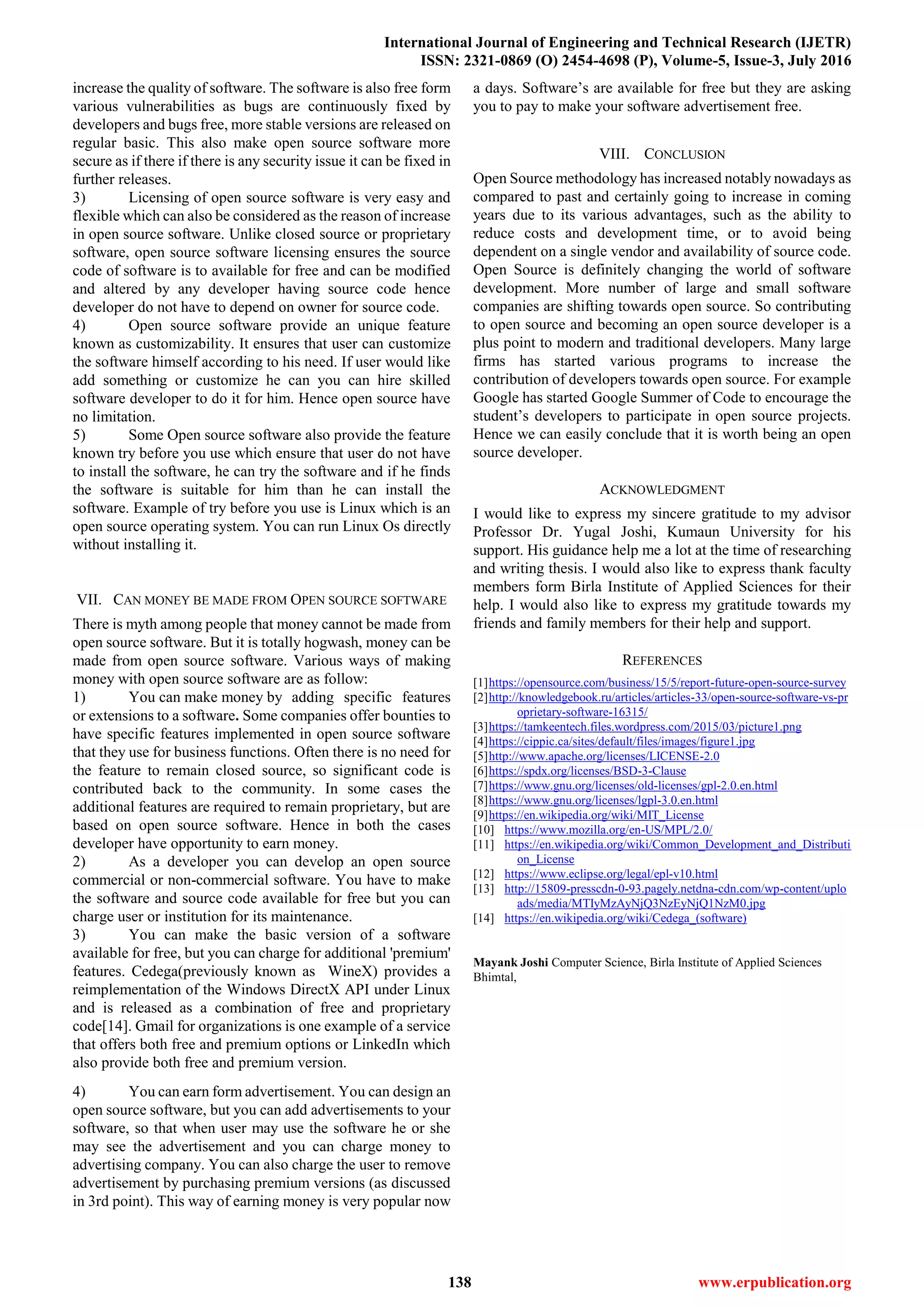 International Journal of Engineering and Technical Research (IJETR)
ISSN: 2321-0869 (O) 2454-4698 (P), Volume-5, Issue-3, July 2016
138 www.erpublication.org
increase the quality of software. The software is also free form
various vulnerabilities as bugs are continuously fixed by
developers and bugs free, more stable versions are released on
regular basic. This also make open source software more
secure as if there if there is any security issue it can be fixed in
further releases.
3) Licensing of open source software is very easy and
flexible which can also be considered as the reason of increase
in open source software. Unlike closed source or proprietary
software, open source software licensing ensures the source
code of software is to available for free and can be modified
and altered by any developer having source code hence
developer do not have to depend on owner for source code.
4) Open source software provide an unique feature
known as customizability. It ensures that user can customize
the software himself according to his need. If user would like
add something or customize he can you can hire skilled
software developer to do it for him. Hence open source have
no limitation.
5) Some Open source software also provide the feature
known try before you use which ensure that user do not have
to install the software, he can try the software and if he finds
the software is suitable for him than he can install the
software. Example of try before you use is Linux which is an
open source operating system. You can run Linux Os directly
without installing it.
VII. CAN MONEY BE MADE FROM OPEN SOURCE SOFTWARE
There is myth among people that money cannot be made from
open source software. But it is totally hogwash, money can be
made from open source software. Various ways of making
money with open source software are as follow:
1) You can make money by adding specific features
or extensions to a software. Some companies offer bounties to
have specific features implemented in open source software
that they use for business functions. Often there is no need for
the feature to remain closed source, so significant code is
contributed back to the community. In some cases the
additional features are required to remain proprietary, but are
based on open source software. Hence in both the cases
developer have opportunity to earn money.
2) As a developer you can develop an open source
commercial or non-commercial software. You have to make
the software and source code available for free but you can
charge user or institution for its maintenance.
3) You can make the basic version of a software
available for free, but you can charge for additional 'premium'
features. Cedega(previously known as WineX) provides a
reimplementation of the Windows DirectX API under Linux
and is released as a combination of free and proprietary
code[14]. Gmail for organizations is one example of a service
that offers both free and premium options or LinkedIn which
also provide both free and premium version.
4) You can earn form advertisement. You can design an
open source software, but you can add advertisements to your
software, so that when user may use the software he or she
may see the advertisement and you can charge money to
advertising company. You can also charge the user to remove
advertisement by purchasing premium versions (as discussed
in 3rd point). This way of earning money is very popular now
a days. Software’s are available for free but they are asking
you to pay to make your software advertisement free.
VIII. CONCLUSION
Open Source methodology has increased notably nowadays as
compared to past and certainly going to increase in coming
years due to its various advantages, such as the ability to
reduce costs and development time, or to avoid being
dependent on a single vendor and availability of source code.
Open Source is definitely changing the world of software
development. More number of large and small software
companies are shifting towards open source. So contributing
to open source and becoming an open source developer is a
plus point to modern and traditional developers. Many large
firms has started various programs to increase the
contribution of developers towards open source. For example
Google has started Google Summer of Code to encourage the
student’s developers to participate in open source projects.
Hence we can easily conclude that it is worth being an open
source developer.
ACKNOWLEDGMENT
I would like to express my sincere gratitude to my advisor
Professor Dr. Yugal Joshi, Kumaun University for his
support. His guidance help me a lot at the time of researching
and writing thesis. I would also like to express thank faculty
members form Birla Institute of Applied Sciences for their
help. I would also like to express my gratitude towards my
friends and family members for their help and support.
REFERENCES
[1]https://opensource.com/business/15/5/report-future-open-source-survey
[2]http://knowledgebook.ru/articles/articles-33/open-source-software-vs-pr
oprietary-software-16315/
[3]https://tamkeentech.files.wordpress.com/2015/03/picture1.png
[4]https://cippic.ca/sites/default/files/images/figure1.jpg
[5]http://www.apache.org/licenses/LICENSE-2.0
[6]https://spdx.org/licenses/BSD-3-Clause
[7]https://www.gnu.org/licenses/old-licenses/gpl-2.0.en.html
[8]https://www.gnu.org/licenses/lgpl-3.0.en.html
[9]https://en.wikipedia.org/wiki/MIT_License
[10] https://www.mozilla.org/en-US/MPL/2.0/
[11] https://en.wikipedia.org/wiki/Common_Development_and_Distributi
on_License
[12] https://www.eclipse.org/legal/epl-v10.html
[13] http://15809-presscdn-0-93.pagely.netdna-cdn.com/wp-content/uplo
ads/media/MTIyMzAyNjQ3NzEyNjQ1NzM0.jpg
[14] https://en.wikipedia.org/wiki/Cedega_(software)
Mayank Joshi Computer Science, Birla Institute of Applied Sciences
Bhimtal,
 