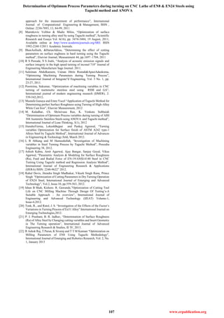 Determination of Optimum Process Parameters during turning on CNC Lathe of EN8 & EN24 Steels using
Taguchi method and ANOVA
107 www.erpublication.org
approach for the measurement of performance”, International
Journal of Computational Engineering & Management, ISSN ,
Online: 2230-7893, 13, 84-99, 2011
[8] Marinkovic Velibor & Madic Milos, “Optimization of surface
roughness in turning alloy steel by using Taguchi method”, Scientific
Research and Essays Vol. 6(16), pp. 3474-3484, 19 August, 2011;
Available online at http://www.academicjournals.org/SRE ISSN
1992-2248 ©2011 Academic Journals.
[9] IlhanAsilturk, &HarunAkkus, “Determining the effect of cutting
parameters on surface oughness in hard turning using the Taguchi
method”, Elsevier Journal, Measurement 44, pp.1697–1704, 2011
[10] R S Pawade, S S Joshi, “Analysis of acoustic emission signals and
surface integrity in the high speed turning of inconel 718” Journal of
Engineering Manufacture Sage Journal. 2011.
[11] Suleiman Abdulkareem, Usman Jibrin Rumah&ApasiAdaokoma,
“Optimizing Machining Parameters during Turning Process”,
International Journal of Integrate"d Engineering, Vol. 3 No. 1, pp.
23-27, 2011.
[12] Poornima, Sukumar, “Optimization of machining variables in CNC
turning of martensitic stainless steel using RSM and GA”,
International journal of modern engineering research (IJMER), 2:
539-542,2012.
[13] Mustafa Gunaya and Emre Yucel “Application of Taguchi Method for
Determining perfect Surface Roughness using Turning of High-Alloy
White Cast Iron”, Elsevier Measurement, 2012
[14] M. Kaladhar, Ch. Shrinivasa Rao, K. Venkata Subbaiah
“Determination of Optimum Process variables during turning of AISI
304 Austenitic Stainless Steels using ANOVA and Taguchi method”,
International Journal of Lean Thinking, 3(1), 2012
[15] JitendraVerma, LokeshBajpai and Pankaj Agrawal, “Turning
variables Optimization for Surface finish of ASTM A242 type-1
Alloys Steel by Taguchi Method”, International Journal of Advances
in Engineering & Technology field, March 2012.
[16] L B Abhang and M Hameedullah, “Investigation of Machining
variables in Steel Turning Process by Taguchi Method”, Procedia
Engineering 38, 2012.
[17] Ashish Kabra, Amit Agarwal, Ajay Bangar, Sanjay Goyal, Vikas
Agarwal, “Parametric Analysis & Modeling for Surface Roughness
(Ra), Feed and Radial Force of EN-19/ANSI-4140 Steel in CNC
Turning Using Taguchi method and Regression Analysis Method”,
International Journal of Engineering Research & Applications
(IJERA) ISSN: 2248-9622” 2012.
[18] Rahul Davis, Jitendra Singh Madhukar, Vikash Singh Rana, Prince
Singh “Optimization of Cutting Parameters in Dry Turning Operation
of EN24 Steel, International Journal of Emerging and Advanced
Technology”, Vol.2, Issue.10, pp.559-563, 2012.
[19] Ishan B Shah, Kishore. R. Gawande,‟Optimization of Cutting Tool
Life on CNC Milling Machine Through Design Of Testing’s-A
Suitable Approach – An overview‟, International Journal of
Engineering and Advanced Technology (IJEAT) Volume-1,
Issue-4,2012.
[20] Tonk, R., and Ratol, J. S. “Investigation of the Effects of the Factor’s
Variations in Turning Process of En31 Alloy” International Journal on
Emerging Technologies,2012.
[21] P. J. Prashant, B. R. Jadhav, “Determination of Surface Roughness
(Ra) of Alloy Steel by Changing cutting variables and Insert Geometry
in The Turning operation”, International Journal of Advanced
Engineering Research & Studies, II/ IV, 2013.
[22] R Ashok Raj, T Parun, K Sivaraj and T T M Kannan “Optimization on
Milling Parameters of EN8 Using Taguchi Methodology‟,
International Journal of Emerging and Robotics Research, Vol. 2, No.
1, January 2013
 