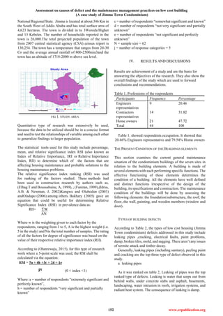 Assessment on causes of defect and the maintenance management practices on low cost building
(A case study of Jimma Town Condominium)
152 www.erpublication.org
National Regional State. Jimma is located at about 346 Km in
the South West of Addis Ababa and has total surface area of
4,623 hectares. The town is divided in to 3Woreda/Higher
and 13 Kebeles. The number of households reported in the
town is 26,000.The total projected population of the town
from 2007 central statistical agency (CSA) census report is
130,254. The town has a temperature that ranges from 20-30
Co and the average annual rainfall of 800-2500mm3and the
town has an altitude of 1718-2000 m above sea level.
FIG 1. STUDY AREA
Quantitative type of research was extensively be used,
because the data to be utilized should be in a concise format
and need to test the relationships of variable among each other
to generalize findings to larger population.
The statistical tools used for this study include percentage,
mean, and relative significance index RSI (also known as
Index of Relative Importance, IRI or Relative Importance
Index, RII) to determine which of the factors that are
affecting housing maintenance and probable solutions to the
housing maintenance problems.
The relative significance index ranking (RSI) was used
for ranking of the factors studied. These methods had
been used in construction research by authors such as,
(Elhag T and Boussabaine, A, 1999), , (Faniran, 1999),(Idrus,
A.B. & Newman, J, 2002)Kangwa and Olubodun (2003)
andOladapo (2006) among others. Bakhary (2005) gave an
equation that could be useful for determining Relative
Significance Index (RSI) in prevalence data as:
RII= ∑W
AN
Where w is the weighting given to each factor by the
respondents, ranging from 1 to 5, A is the highest weight (i.e.
5 in the study) and Nis the total number of samples. The rating
of all the factors for degree of significance was based on the
value of their respective relative importance index (RII).
According to (Olanrewaju, 2015), for this type of research
work where a 5-point scale was used, the RSI shall be
calculated via the equation:
(0 < index <1)
Where: a = number of respondents “extremely significant and
perfectly known”,
b = number of respondents “very significant and partially
known”
c = number of respondents “somewhat significant and known”
d = number of respondents “not very significant and partially
unknown”
e = number of respondents “not significant and perfectly
unknown”
N = sample size = 62
j = number of response categories = 5
IV. RESULTS AND DISCUSSIONS
Results are achievement of a study and are the basis for
answering the objectives of the research. They also show the
overall findings of the study which are used to forward
conclusions and recommendations.
Table 1. Professions of the respondents
Participants Frequency Percentage
Engineers
representatives
9 20.46
Contractors
representatives
14 31.82
Home owners 21 47.72
Total 44 100
Table 1, showed respondents occupation. It showed that
20.46% Engineers representative and 79.54% Home owners
THE PRESENT CONDITION OF THE BUILDINGS ELEMENTS
This section examines the current general maintenance
situation of the condominium buildings of the seven sites in
relation to the building elements. A building is made of
several elements with each performing specific functions. The
effective functioning of these elements determines the
condition of a building. All the elements have well defined
and distinct functions irrespective of the design of the
building, its specifications and construction. The maintenance
condition of the buildings will be done by assessing the
following elements: the foundation/substructure, the roof, the
floor, the wall, painting, and wooden members (window and
door).
TYPES OF BUILDING DEFECTS
According to Table 2, the types of low cost housing (Jimma
Town condominium) defects addressed in this study include
leaking pipes ,cracking, electrical faults, paint problems,
damp, broken tiles, mold, and sagging. There aren’t any issues
of termite attack and timber decay.
Generally, leaking pipes (including sanitary), peeling paint
and cracking are the top three type of defect observed in this
study.
a. leaking pipes
As it was ranked on table 2, Leaking of pipes was the top
ranked type of defects. Leaking is water that seeps out from
behind walls, under concrete slabs and asphalt, basements,
landscaping, water intrusion in roofs, irrigation systems, and
radiant heat system. The consequence of leaking is damp.
 