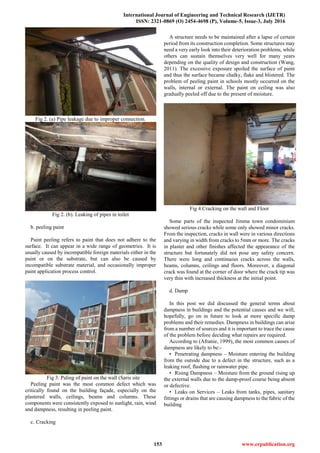 International Journal of Engineering and Technical Research (IJETR)
ISSN: 2321-0869 (O) 2454-4698 (P), Volume-5, Issue-3, July 2016
153 www.erpublication.org
Fig 2. (a) Pipe leakage due to improper connection.
Fig 2. (b). Leaking of pipes in toilet
b. peeling paint
Paint peeling refers to paint that does not adhere to the
surface. It can appear in a wide range of geometries. It is
usually caused by incompatible foreign materials either in the
paint or on the substrate, but can also be caused by
incompatible substrate material, and occasionally improper
paint application process control.
Fig 3. Paling of paint on the wall (Saris site
Peeling paint was the most common defect which was
critically found on the building façade, especially on the
plastered walls, ceilings, beams and columns. These
components were consistently exposed to sunlight, rain, wind
and dampness, resulting in peeling paint.
c. Cracking
A structure needs to be maintained after a lapse of certain
period from its construction completion. Some structures may
need a very early look into their deterioration problems, while
others can sustain themselves very well for many years
depending on the quality of design and construction (Wang,
2011). The excessive exposure spoiled the surface of paint
and thus the surface became chalky, flake and blistered. The
problem of peeling paint in schools mostly occurred on the
walls, internal or external. The paint on ceiling was also
gradually peeled off due to the present of moisture.
Fig 4.Cracking on the wall and Floor
Some parts of the inspected Jimma town condominium
showed serious cracks while some only showed minor cracks.
From the inspection, cracks in wall were in various directions
and varying in width from cracks to 5mm or more. The cracks
in plaster and other finishes affected the appearance of the
structure but fortunately did not pose any safety concern.
There were long and continuous cracks across the walls,
beams, columns, ceilings and floors. Moreover, a diagonal
crack was found at the corner of door where the crack tip was
very thin with increased thickness at the initial point.
d. Damp
In this post we did discussed the general terms about
dampness in buildings and the potential causes and we will,
hopefully, go on in future to look at more specific damp
problems and their remedies. Dampness in buildings can arise
from a number of sources and it is important to trace the cause
of the problem before deciding what repairs are required.
According to (Afranie, 1999), the most common causes of
dampness are likely to be:-
• Penetrating dampness – Moisture entering the building
from the outside due to a defect in the structure, such as a
leaking roof, flashing or rainwater pipe.
• Rising Dampness – Moisture from the ground rising up
the external walls due to the damp-proof course being absent
or defective.
• Leaks on Services – Leaks from tanks, pipes, sanitary
fittings or drains that are causing dampness to the fabric of the
building
 