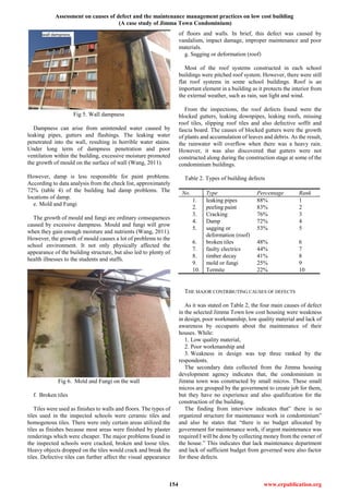 Assessment on causes of defect and the maintenance management practices on low cost building
(A case study of Jimma Town Condominium)
154 www.erpublication.org
Fig 5. Wall dampness
Dampness can arise from unintended water caused by
leaking pipes, gutters and flashings. The leaking water
penetrated into the wall, resulting in horrible water stains.
Under long term of dampness penetration and poor
ventilation within the building, excessive moisture promoted
the growth of mould on the surface of wall (Wang, 2011).
However, damp is less responsible for paint problems.
According to data analysis from the check list, approximately
72% (table 4) of the building had damp problems. The
locations of damp.
e. Mold and Fungi
The growth of mould and fungi are ordinary consequences
caused by excessive dampness. Mould and fungi will grow
when they gain enough moisture and nutrients (Wang, 2011).
However, the growth of mould causes a lot of problems to the
school environment. It not only physically affected the
appearance of the building structure, but also led to plenty of
health illnesses to the students and staffs.
Fig 6. Mold and Fungi on the wall
f. Broken tiles
Tiles were used as finishes to walls and floors. The types of
tiles used in the inspected schools were ceramic tiles and
homogenous tiles. There were only certain areas utilized the
tiles as finishes because most areas were finished by plaster
renderings which were cheaper. The major problems found in
the inspected schools were cracked, broken and loose tiles.
Heavy objects dropped on the tiles would crack and break the
tiles. Defective tiles can further affect the visual appearance
of floors and walls. In brief, this defect was caused by
vandalism, impact damage, improper maintenance and poor
materials.
g. Sagging or deformation (roof)
Most of the roof systems constructed in each school
buildings were pitched roof system. However, there were still
flat roof systems in some school buildings. Roof is an
important element in a building as it protects the interior from
the external weather, such as rain, sun light and wind.
From the inspections, the roof defects found were the
blocked gutters, leaking downpipes, leaking roofs, missing
roof tiles, slipping roof tiles and also defective soffit and
fascia board. The causes of blocked gutters were the growth
of plants and accumulation of leaves and debris. As the result,
the rainwater will overflow when there was a heavy rain.
However, it was also discovered that gutters were not
constructed along during the construction stage at some of the
condominium buildings.
Table 2. Types of building defects
No. Type Percentage Rank
1. leaking pipes 88% 1
2. peeling paint 83% 2
3. Cracking 76% 3
4. Damp 72% 4
5. sagging or
deformation (roof)
53% 5
6. broken tiles 48% 6
7. faulty electrics 44% 7
8. timber decay 41% 8
9. mold or fungi 25% 9
10. Termite 22% 10
THE MAJOR CONTRIBUTING CAUSES OF DEFECTS
As it was stated on Table 2, the four main causes of defect
in the selected Jimma Town low cost housing were weakness
in design, poor workmanship, low quality material and lack of
awareness by occupants about the maintenance of their
houses. While:
1. Low quality material,
2. Poor workmanship and
3. Weakness in design was top three ranked by the
respondents.
The secondary data collected from the Jimma housing
development agency indicates that, the condominium in
Jimma town was constructed by small micros. These small
micros are grouped by the government to create job for them,
but they have no experience and also qualification for the
construction of the building.
The finding from interview indicates that” there is no
organized structure for maintenance work in condominium”
and also he states that “there is no budget allocated by
government for maintenance work, if urgent maintenance was
required I will be done by collecting money from the owner of
the house.” This indicates that lack maintenance department
and lack of sufficient budget from governed were also factor
for these defects.
 