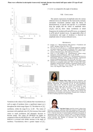 Plane wave reflection in micropolar transversely isotropic thermo-visco-elastic half space under GN type-II and
type-III
115 www.erpublication.org
0 20 40 60 80 100
Frequency
Figure 14. Variation of Amplitude ratio|Z2|
0
5
10
15
20
25
30
35
AmplitudeRatio|Z2|
MTIWED (30)
MTIWED (45)
MTIWED (90)
MVWED(30)
MVWED(45)
MVWED(90)
0 20 40 60 80 100
Frequency
Figure 15. Variation of Amplitude ratio|Z3|
0
10
20
30
40
50
AmplitudeRatio|Z3|
MTIWED(30)
MTIWED(45)
MTIWED(90)
MVWED(30)
MVWED(45)
MVWED(90)
0 20 40 60 80 100
Frequency
Figure 16. Variation of Amplitude ratio|Z4|
0
0.5
1
1.5
2
2.5
3
3.5
4
AmplitudeRatio|Z4|
MTIWED(30)
MTIWED(45)
MTIWED(90)
MVWED(30)
MVWED(45)
MVWED(90)
Variations in the values of 3Z indicate that viscoelasticity as
well as angle of incidence show a significant impact on it
throughout the whole range (figure 15). The behavior of 3Z
oscillatory, within the range 0 ≤ 𝜔 ≤ 20 . The values of
maximum with amplitude ratio 3Z first increase from small
values to small oscillations and ultimately decrease to
become steady. The values for MVWED are higher as
compared to those for MVWED at 𝜃 = 30 𝑜
𝑎𝑛𝑑 45 𝑜
, but the
behavior is reversed with further increase in the angle of
incidence. Viscoelasticity show a greater impact on iZ ,
i=1,2,3,4 as compared to the angle of incidence.
VIII. CONCLUSION
The analytic expressions of amplitude ratios for various
reflected waves are obtained for the transversely isotropic
micropolar viscoelastic medium under the theory of
thermoelasticity of type-II and type-III. It is concluded
from the graphs that the values of amplitude ratios
21 , ZZ and 3Z show sharp oscillations at initial
frequencies for incident qLD and qTD waves, as compared
to qTM and qT incident waves. An appreciable effect of
viscoelasticity and angle of incidence is observed on
amplitude ratios of various reflected waves.
REFERENCES
[1] Eringen A C. “Microcontinuum fields theories I: Foundations and
Solids”, Springer Verlag, New York, 1999.
[2] Hu G K, Liu X N and Lu T J. “A variational method for nonlinear
micropolar composite”, Mechanics of Materials. 2005 37, pp. 407-425.
[3] Lakes R S. “Size effects and micromechanics of a porous solid”,
Journal of Material Science, 1983, 18(9), pp. 2572-2581.
[4] Green A E and Naghdi P M. “Thermoelasticity without energy
dissipation”, Journal of Elasticity, 1993, 31, pp. 189-208.
[5] Chandrasekharaiah D S and Srinath K S. “One-dimensional waves in a
thermoelastic half-space without energy dissipation”, International
Journal of Engineering Science, 1996, 34(13), pp. 1447-1455.
[6] Gauthier R D. “In Experimental investigations on micropolar media,
Mechanics of micropolar media (eds)” 1982, O. Brulin, RKT Hsieh.
(Singapore: World Scientific) interfaces (Translation Journals style),”
IEEE Transl. J. Magn.Jpn., vol. 2, Aug. 1987, pp. 740–741 [Dig. 9th
Annu. Conf. Magnetics Japan, 1982, p. 301].
Rajani Rani Gupta earned her Bachelors and
master’s degree from University of Pune, India by achieving third and first
positions respectively. She completed her Ph. D. from Kurukshtera
University, India in 2012. She has 28 research papers published in the
Journals of internal repute and also served as a reviewer in many
international journals. Her field of research is based on the theory of
Micropolar Elasticity involving the effects of thermoelasticity,
Viscoelasticity, Initial stress, rotation. She attended various national and
international level workshops and conferences. Presently she’s working in
the field of teaching experiences using technology.
Raj Rani Gupta earned her master’s degree from
University of Pune by achieving overall first position in 2003, M. Phill
degree from Kurukshetra University. She qualified JRF (NET) conducted by
U. G. C. She has more than 16 research papers published in the journals of
international repute. Her area of research work is Continuum Mechanics
(Thermoelasticity, Viscoelasticity, Initial stress, rotation). She also managed
various activities like Member of Grievance Cell, Women Cell,
Convocation, Exam center etc..
 