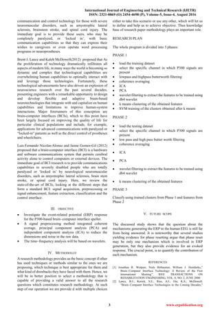 International Journal of Engineering and Technical Research (IJETR)
ISSN: 2321-0869 (O) 2454-4698 (P), Volume-5, Issue-4, August 2016
3 www.erpublication.org
communication and control technology for those with severe
neuromuscular disorders, such as amyotrophic lateral
sclerosis, brainstem stroke, and spinal cord injury. The
immediate goal is to provide these users, who may be
completely paralyzed, or „locked in‟, with basic
communication capabilities so that they can express their
wishes to caregivers or even operate word processing
programs or neuroprostheses.
Brent J. Lance and Kaleb McDowell(2012) proposed that As
the proliferation of technology dramatically infiltrates all
aspects of modern life, in many ways the world is becoming so
dynamic and complex that technological capabilities are
overwhelming human capabilities to optimally interact with
and leverage those technologies. Fortunately, these
technological advancements have also driven an explosion of
neuroscience research over the past several decades,
presenting engineers with a remarkable opportunity to design
and develop flexible and adaptive brain-based
neurotechnologies that integrate with and capitalize on human
capabilities and limitations to improve human-system
interactions. Major forerunners of this conception are
brain-computer interfaces (BCIs), which to this point have
been largely focused on improving the quality of life for
particular clinical populations and include, for example,
applications for advanced communications with paralyzed or
“locked-in” patients as well as the direct control of prostheses
and wheelchairs.
Luis Fernando Nicolas-Alonso and Jaime Gomez-Gil (2012)
proposed that a brain-computer interface (BCI) is a hardware
and software communications system that permits cerebral
activity alone to control computers or external devices. The
immediate goal of BCI research is to provide communications
capabilities to severely disabled people who are totally
paralyzed or „locked in‟ by neurological neuromuscular
disorders, such as amyotrophic lateral sclerosis, brain stem
stroke, or spinal cord injury. Here, we review the
state-of-the-art of BCIs, looking at the different steps that
form a standard BCI: signal acquisition, preprocessing or
signal enhancement, feature extraction, classification and the
control interface.
III. OBJECTIVE
 Investigate the event-related potential (ERP) response
for the P300-based brain–computer interface speller.
 A signal preprocessing method integrated coherent
average, principal component analysis (PCA) and
independent component analysis (ICA) to reduce the
dimensions and noise in the raw data.
 The time–frequency analysis will be based on wavelets.
IV. METHODOLGY
A research methodology provides us the basic concept if other
has used techniques or methods similar to the ones we are
proposing, which technique is best appropriate for them and
what kind of drawbacks they have faced with them. Hence, we
will be in better position to select a methodology that is
capable of providing a valid answer to all the research
questions which constitutes research methodology. At each
step of our operation we are provide d with multiple choices
either to take this scenario or use any other, which will let us
to define and help us to achieve objective. Thus knowledge
base of research paper methodology plays an important role.
RESEARCH PLAN
The whole program is divided into 3 phases:
PHASE 1
 load the training dataset
 select the specific channel in which P300 signals are
present
 lowpass and highpass butterworth filtering
 coherence averaging
 ICA
 PCA
 wavelet filtering to extract the features to be trained using
db4 wavelet
 k means clustering of the obtained features
 SVM training of the clusters obtained after k means
PHASE 2
 load the testing dataset
 select the specific channel in which P300 signals are
present
 low pass and high pass butter worth filtering
 coherence averaging
 ICA
 PCA
 wavelet filtering to extract the features to be trained using
db4 wavelet
 k means clustering of the obtained features
PHASE 3
Classify using trained clusters from Phase 1 and features from
Phase 2
V. FUTURE SCOPE
The discussed study shows that the question about the
mechanisms generating the ERP in the human EEG is still far
from being answered. It is noteworthy that several studies
yielding evidence for phase resetting argue that phase reset
may be only one mechanism which is involved in ERP
generation, but they also provide evidence for an evoked
response. The crucial point, is to quantify the contribution of
each mechanism.
REFERENCES
[1] Jonathan R. Wolpaw, Niels Birbaumer, William J. Heetderks,”
Brain–Computer Interface Technology: A Review of the First
International Meeting” IEEE TRANSACTIONS ON
REHABILITATION ENGINEERING, VOL. 8, NO. 2, JUNE 2000
[2] Lance, B.J.; Kerick, S.E.; Ries, A.J.; Oie, K.S.; McDowell,
"Brain–Computer Interface Technologies in the Coming Decades,"
 