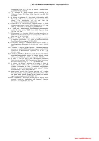 A Review: Enhancement of Brain Computer Interface
4 www.erpublication.org
Proceedings of the IEEE, vol.100, no. Special Centennial Issue,
pp.1585-1599, May 13 2012.
[3] J. R. Wolpawet al., “Brain–computer interface research at the
Wadsworth Center,” IEEE Trans. Rehab. Eng., vol. 8, pp. 222–226,
June 2000.
[4] J. R. Wolpaw, N. Birbaumer, D. J. McFarland, G. Pfurtscheller, and T.
M. Vaughan, “Brain-computer interfaces for communication and
control,” Clin. Neurophysiol. vol. 113, Jun. 2002, pp.
767–791,Doi:10.1016/S1388-2457(02)00057-3.
[5] F. Nijboer et al., “A P300-based brain–computer interface for people
with amyotrophic lateral sclerosis,” Clin. Neurophysiol vol. 119, Aug.
2008, pp. 1909–1916, doi:10.1016/j.clin ph.2008.03.034.
[6] R. T. Lauer et al., “Applications of cortical signals to neuroprosthetic
control: A critical review,” IEEE Trans. Rehab. Eng., vol. 8, pp.
205–208, June 2000.
[7] P. J. Rousche and R. A. Normann, “Chronic recording capability of the
Utah intracortical electrode array in cat sensory cortex,” J. Neurosci.
Math., vol. 82, pp. 1–15, 1998.
[8] A. Kostov and M. Polak, “Parallel man-machine training in development
of eeg-based cursorcontrol,” IEEE Trans. on Neural Systems and
Rehabilitation Engineering, pp. 203–205, 2000.
[9] Y. Wang and T. P. Jung, BA collaborative brain-computer interface for
improving human performance, PLoS ONE, vol. 6, no. 5, e20422,
2011.
[10] E. Donchin, K. Spencer, and R.Wijesinghe, “The mental prosthesis:
assessing the speed of a P300-based brain-computer interface,” IEEE
Transactions on Rehabilitation Engineering, vol. 8, no. 2, pp.
174–179, 2000.
[11] U. Hoffmann, J.-M. Vesin, T. Ebrahimi, and K. Diserens, “An efficient
p300-based brain-computer interface for disabled subjects,” Journal
of Neuroscience Methods, vol. 167, no. 1, pp. 115–125, 2008.
[12] H. Serby, E. Yom-Tov, and G. Inbar, “An improved P300-based
brain-computer interface,” IEEE Transactions on Neural Systems and
Rehabilitation Engineering, vol. 13, no. 1, pp. 89–98, 2005.
[13] F. Nijboer, E.W. Sellers, J. Mellinger, M.A. Jordan, T. Matuz, A.
Furdea, S. Halder, U. Mochty, D.J. Krusienski, T.M. Vaughan, J.R.
Wolpaw, N. Birbaumer, A. Kübler, “A P300-based brain–computer
interface for people with amyotrophic lateral sclerosis”, Clinical
Neurophysiology 119 (8) (2008) 1909–1916.
[14] Dong Minga,b, Xingwei Ana, Youyuan Xia,Yong Hub ∗, Baikun
Wana, Hongzhi Qia, Longlong Chenga, Zhaojun Xue,”Time locked
and phase locked features of ERPs for BCI speller”,Bio medical
signal processing and control 5 (2010) 243-251.
[15] Sarah N. Abdulkader *, Ayman Atia, Mostafa-Sami M. Mostafa, “Brain
computer interfacing: Applications and challenges”, Egyptian
Informatics Journal (2015) 16, 213–230.
 