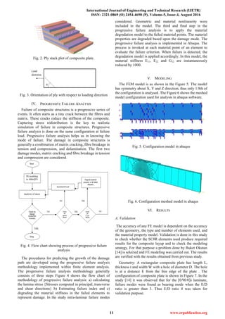 International Journal of Engineering and Technical Research (IJETR)
ISSN: 2321-0869 (O) 2454-4698 (P), Volume-5, Issue-4, August 2016
11 www.erpublication.org
Fig. 2. Ply stack plot of composite plate.
Fig. 3. Orientation of ply with respect to loading direction
IV. PROGRESSIVE FAILURE ANALYSIS
Failure of composite structures is a progressive series of
events. It often starts as a tiny crack between the fibres and
matrix. These cracks reduce the stiffness of the composite.
Capturing stress redistribution is the key to realistic
simulation of failure in composite structures. Progressive
failure analysis is done on the same configuration at failure
load. Progressive failure analysis helps us in knowing the
mode of failure. The damage in composite structures is
generally a combination of matrix cracking, fibre breakage in
tension and compression, and delamination. The first two
damage modes, matrix cracking and fibre breakage in tension
and compression are considered.
Fig. 4. Flow chart showing process of progressive failure
analysis
The procedures for predicting the growth of the damage
path are developed using the progressive failure analysis
methodology implemented within finite element analysis.
The progressive failure analysis methodology generally
consists of three steps Figure 4 shows the flow chart of
methodology of progressive failure analysis: a) calculating
the lamina stress {Stresses computed in principal, transverse
and shear directions} b) Estimating failure index and c)
degrading the material stiffness in the failed elements to
represent damage. In the study intra-laminar failure modes
considered. Geometric and material nonlinearity were
included in the model. The third and final step in the
progressive failure analysis is to apply the material
degradation model to the failed material points. The material
properties are degraded based upon the damage mode. The
progressive failure analysis is implemented in Abaqus. The
process is invoked at each material point of an element to
evaluate the failure criterion. When failure is detected, the
degradation model is applied accordingly. In this model, the
material stiffness E11, E22 and G12 are instantaneously
reduced by 1000.
V. MODELING
The FEM model is as shown in the Figure 5. The model
has symmetry about X, Y and Z direction, thus only 1/8th of
the configuration is analysed. The Figure 6 shows the meshed
model configuration used for analysis in abaqus software.
Fig. 5. Configuration model in abaqus
Fig. 6. Configuration meshed model in abaqus
VI. RESULTS
A. Validation
The accuracy of any FE model is dependent on the accuracy
of the geometry, the type and number of elements used, and
the material property model. Validation is done in this study
to check whether the SC8R elements used produce required
results for the composite layup and to check the modeling
strategy. For that purpose a problem done by Buket Okutan
[14] is selected and FE modeling was carried out. The results
are verified with the results obtained from previous study.
Geometry: A rectangular composite plate has length L,
thickness t and width W with a hole of diameter D. The hole
is at a distance E from the free edge of the plate . The
configuration of composite plate is shown in Figure 7. In the
study [14] it was observed that for the [0/90/0]s laminate,
failure modes were found as bearing mode when the E/D
ratio is greater than 3. Thus E/D ratio 4 was taken for
validation purpose.
 