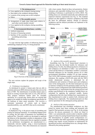 Toward a feature-based approach for fixtureless build-up of sheet metal structures
100 www.erpublication.org
3- The joining process
 Force applied on the workpiece during joining
 Heat input to the workpiece during joining
 Location of the joining zone on the workpiece
 Others
4- The assembly process
 Arrangement of single sheet metal parts relative to
each other (serial, parallel, mixed)
 Force applied on the workpiece during assembling
 Others
5- Environmental disturbance variables
 Ambient temperature
 Accuracy of measuring systems
 Interface of the assembly to the environment during
assembling and joining
 Others
To cope with the high number of influencing factors, the
methodology displayed in Fig. 4 is being proposed.
Fig.4. Overview of the research approach
The next sections explain the purpose and scope of the
single steps.
1) Preliminary investigations
As introduced in section 2, feature pairs that are able to
constrain and secure DOFs between the parts they join are the
basis of FBF. The identification of possible feature pairs is
based on existing research data such as [15], [30] and [31].
They propose numerous feature pairs for assembly
operations. In a second step, feature pairs are selected that
appear to be suitable for further investigations specifically for
the build-up of sheet metal structures. This involves a
systematic assessment of criteria such as feature
manufacturability, cost, and DOFs that can be constrained.
2) Modeling
As displayed in Fig. 4, the process steps of assembling and
joining are analyzed separately. As assembling happens prior
to joining, the full range of parameters for assembling are
analyzed first. Therefore, models are developed to represent
the behavior of the dependent variables in dependency of the
influencing factors. Feature pairs that are regarded as suitable
in the preliminary investigations are manufactured in a
statistically relevant number, using a close-to-production
molding press process. Then, their dimensions are measured
with a laser scanner. Based on these real geometries, feature
tolerances and expectable holding forces are modeled. The
modeling of tolerances is performed in CATIA 3DCS. The
holding forces are calculated analytically and calibrated with
empirical reference experiments (see Fig. 5). The modeled
features are then applied to reference workpieces that build
the basis for subsequent analysis. Design of reference
workpieces and the analysis procedure are explained in the
following section.
Fig.5. Modeling of features and application to feature-based
assemblies
3) Analysis of the assembly operation
Assembling (see Fig. 3) of feature-based structures is
analyzed, using the developed models for tolerances and
holding forces. For this, the influencing factors of features (1)
and workpieces (2) identified in Table 1 are systematically
varied and the behavior of dependent variables is measured.
Potential influences by the assembly process (4) or other
environmental disturbance variables (5) are kept constant.
The CATIA 3DCS tolerance model is used for the analysis of
tolerances. By coupling a MATLAB script with the 3DCS
model, dimensional accuracy is determined for all
combinations and variations of feature pairs and workpieces
used. At the starting point, two flat sheet metal parts are used
as reference workpieces for the parameter studies (see Fig. 6).
For those system configurations that fulfill defined geometric
requirements (e.g. requirements from the joining process and
product specifications) in the simulation, holding forces are
calculated by applying the analytical models. System
configurations that also meet holding force requirements are
then manufactured in order to analyze both, tolerances and
holding forces empirically. The manufactured parts are then
used as specimens for the subsequent joining operation.
4) Analysis of the joining operation
The manufactured and assembled workpieces are then
joined by remote laser beam welding and measured with
regard to final geometric accuracy (see Fig. 4). In the joining
process, the process parameters (3), which are listed in
Table 1, are systematically varied in order to identify suitable
ranges of values for joining fixated feature-based assemblies.
The determination of suitable system configurations (i.e.
those assemblies that fulfil requirements for assembling and
joining) may require several iterations as requirements for
geometrical accuracy and holding forces are, amongst others,
affected by the joining operation.
 