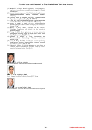 Toward a feature-based approach for fixtureless build-up of sheet metal structures
102 www.erpublication.org
[22] WebFinance, I (2016): Business Dictionary. Tooling Definition.
http://www.businessdictionary.com/definition/tooling.html. Checked
July 09th 2016.
[23] Verband Deutscher Ingenieure, VDI (1990): Handhabungsfunktionen,
Handhabungseinrichtungen: Begriffe, Definitionen, Symbole,
(VDI2860).
[24] Deutsches Institut für Normung, DIN (2003): Fertigungsverfahren
Fügen, Einordnung, Unterteilung, Begriffe (DIN8593).
[25] Parris, AN (1996): Precision stretch forming of metal for precision
assembly. Dissertation, Massachusetts Institute of Technology.
[26] Birkert, A, Haage, S, Straub, M (2013): Umformtechnische
Herstellung komplexer Karosserieteile: Auslegung von Ziehanlagen.
Springer-Verlag.
[27] Poprawe, R (Hrsg) (2005): Lasertechnik für die Fertigung.
Grundlagen, Perspektiven und Beispiele für den innovativen
Ingenieur. Springer.
[28] Petring, D (2004): Laser applications in European automotive
manufacturing: Historical review and recent trends. Journal of the
Japan Welding Society, 73(8):539–546.
[29] Trummer, A, Wiebach, H (2013): Vorrichtungen der
Produktionstechnik: Entwicklung, Montage, Automation.
Springer-Verlag.
[30] Chang, C, Perng, D (1997): Assembly-part automatic positioning
using high-level entities of mating features. Computer Integrated
Manufacturing Systems, 10(3):205–215.
[31] Adams, JD, Whitney, DE (2001): Application of screw theory to
constraint analysis of mechanical assemblies joined by features.
Journal of Mechanical Design, 123(1):26–32.
M. Sc. Florian Schlather
PhD Student, Institute for Machine Tools and Industrial Management
Dr.-Ing. Florian Oefele
Senior Manager Innovation Production Ressort, BMW Group
Prof. Dr.-Ing. Michael F. Zaeh
Head of the Institute, Institute for Machine Tools and Industrial Management
 