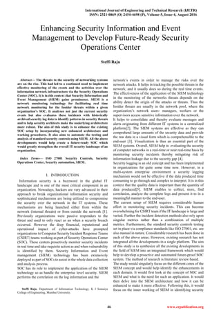 International Journal of Engineering and Technical Research (IJETR)
ISSN: 2321-0869 (O) 2454-4698 (P), Volume-5, Issue-4, August 2016
46 www.erpublication.org

Abstract— The threats to the security of networking systems
are on the rise. This had led to a continued need to implement
effective monitoring of the events and the activities over the
information network infrastructure via the Security Operations
Center (SOC). It is in this context that Security Information and
Event Management (SIEM) gains prominence. SIEM is a
network monitoring technology for facilitating real time
network monitoring for the Insider threats within a given
organization’s SOC. It analyses not just the current security
events but also evaluates these incidents with historically
archived security log data to identify patterns in security threats
and to help security architects make the underlying architecture
more robust. The aim of this study is to enhance the existing
SOC setup by incorporating new enhanced architecture and
working procedures. It also aims to automate the testing and
analysis of standard security controls using SIEM. All the above
developments would help create a future-ready SOC which
would greatly strengthen the overall IT security landscape of an
organization.
Index Terms— ISO 27001 Security Controls, Security
Operations Center, Security automation, SIEM.
I. INTRODUCTION
Information security is a buzzword in the global IT
landscape and is one of the most critical component in an
organization. Nowadays, hackers are very advanced in their
approach to break organizational information security and
sophisticated mechanisms are being utilized to compromise
the security over the network in the IT systems. These
mechanisms are being launched either from within the
network (internal threats) or from outside the network [1].
Previously organizations were passive responders to the
threat and used to only react as an when a security breach
occurred. However the deep financial, reputational and
operational impact of cyber-attacks have prompted
organizations to Computer Security Incident Response Teams
(CSIRT) teams working as part of Security Operations Center
(SOC). These centers proactively monitor security incidents
in real time and take requisite action as and when vulnerability
is identified by them. Security Information and Event
management (SIEM) technology has been extensively
deployed as part of SOCs to assist in the whole data collection
and analysis process.
SOC has its role to implement the application of the SIEM
technology so as handle the enterprise level security. SIEM
performs the correlation on the log information and the
Steffi Raju, Department of Information Technology, K J Somaiya
College of Engineering, Mumbai University.
network‟s events in order to manage the risks over the
network attacks. It helps in tracking the possible threats in the
network; and it usually does so during the real time events.
The effectiveness of the application of the SIEM technology
in the monitoring of the networks threats depends on the
ability detect the origin of the attacks or threats. Thus the
Insider threats are usually in the network pool, where the
organization‟s network users- managers, workers or the
supervisors access sensitive information over the network.
It helps to consolidate and thereby evaluate messages and
alerts originating from different IT systems in a centralized
platform[2]. The SIEM systems are effective as they can
comprehend large amounts of the security data and provide
the raw data in a visual form which is comprehensible to the
end-user [3]. Visualization is thus an essential part of the
SIEM systems. Overall, SIEM help in evaluating the security
of computer networks in a real-time or near real-time basis by
monitoring security incidents thereby mitigating risk of
information leakage due to the security gap [4].
Security logging is an old concept and has been implemented
in organizations for quite some time now. However, in a
multi-system enterprise environment a security logging
mechanism would not be effective if the data produced time
consuming to go through and complex to interpret. It is in this
context that the quality data is important than the quantity of
data produced[5]. SIEM enables to collect, store, find
correlation, analyze the complete logs and present it to in a
meaningful manner to the end-user.
The current setup of SIEM requires considerable human
effort in monitoring security incidents. This can become
overwhelming for CSIRT team if the IT landscape is large and
varied. Further the incident detection methods also rely upon
singular metrics rather than a combination of multiple
metrics. Furthermore, the standard security controls testing
set in place via compliance standards like ISO 27001, etc. are
also manual in nature. Considerable research has been done in
each of the above areas. However, existing research has not
integrated all the developments in a single platform. The aim
of this study is to synthesize all the existing developments in
the field of SIEM into an integrated framework which would
help to develop a proactive and automated future-proof SOC
system. The method of research is literature review based.
The study would singularly focus on the different cores of the
SIEM concept and would help identify the enhancements in
each domain. It would first look at the concept of SOC and
SIEM and what is the need for such an application. It would
then delve into the SIEM architecture and how it can be
enhanced to make it more effective. Following this, it would
focus on the inner working of SIEM in identifying security
Enhancing Security Information and Event
Management to Develop Future-Ready Security
Operations Center
Steffi Raju
 