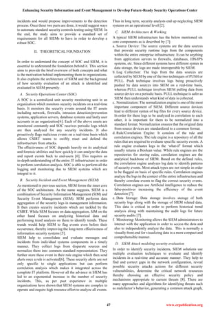 Enhancing Security Information and Event Management to Develop Future-Ready Security Operations Center
47 www.erpublication.org
incidents and would propose improvements to the detection
process. Once these two parts are done, it would suggest ways
to automate standard security controls testing using SIEM. In
the end, the study aims to provide a standard set of
requirements for all SIEMs to have in order to develop a
robust SOC.
II. THEORETICAL FOUNDATION
In order to understand the concept of SOC and SIEM, it is
essential to understand the foundation behind it. This section
aims to provide the brief overview of both concepts and what
is the motivation behind implementing them in organizations.
It also explains the architecture of SIEM and the background
of how security evaluation of an attack is identified and
evaluated in SIEM presently.
A. Security Operations Center (SOC)
A SOC is a centralized unit security monitoring unit in an
organization which monitors security incidents on a real-time
basis. It monitors the security events around the IT assets
including network, firewalls, intrusion detection/prevention
systems, application servers, database systems and lastly user
accounts in an organization[6]. Each of the above assets are
monitored constantly and SOC receives periodic logs which
are then analyzed for any security incidents. It also
proactively flags malicious events on a real-time basis which
allows CSIRT teams to swiftly react and defend the
infrastructure from attacks.
The effectiveness of SOC depends heavily on its analytical
and forensic abilities and how quickly it can analyze the data
and report events back to end-users [6]. This requires an
in-depth understanding of the entire IT infrastructure in order
to perform correlation analysis. SOC is able to perform all the
logging and monitoring due to SIEM systems which are
integral to it.
B. Security Incident and Event Management (SIEM)
As mentioned in previous section, SIEM forms the inner core
of the SOC architecture. As the name suggests, SIEM is a
combination of Security Information Management (SIM) and
Security Event Management (SEM). SEM performs data
aggregation of the security logs in management information.
It then creates security incidents which are tackled by the
CSIRT. While SEM focuses on data aggregation, SIM on the
other hand focuses on analyzing historical data and
performing trend analysis on them to identify trends. These
trends would help SIEM to flag events even before their
occurrence, thereby improving the long-term effectiveness of
information security systems [5].
SIEM help to consolidate and evaluate messages and
incidents from individual systems components in a timely
manner. They collect logs from disparate sources and
normalize them into common standard representation. They
further store these event in their rule engine which then send
alerts once a rule is activated[6]. These security alerts are not
only specific to single applications but can perform
correlation analysis which makes it integrated across the
complete IT platform. However all the advance in SIEM has
led to an exponential increase in the number of security
incidents. This, as per past experience in multiple
organizations have shown that SIEM systems are complex to
operate and require high resource effort to analyze all events.
Thus in long term, security analysts end up neglecting SIEM
systems on an operational level [2].
C. SIEM Architecture & Working
A typical SIEM infrastructure has the below mentioned six
core components as is described by [7]:
a. Source Device: The source systems are the data sources
that provide security runtime logs from the components
within the entire enterprise infrastructure. It can be anything
from application servers to firewalls, databases, IDS/IPS
systems, etc. Since different systems have different syntax in
data storage, the logs are made interoperable by SIEM.
b. Log Collection: The logs from the data sources are
collected by SIEM by one of the two techniques of PUSH or
PULL. Push technique involves logs being proactively
pushed by data sources into SIEM on a real-time basis,
whereas PULL technique involves SIEM pulling data from
source device on a periodic basis. PULL technique is safer as
SIEM then understands what kind of data is collected.
c. Normalization: The normalization engine is one of the most
important component of SIEM. Different source devices
lead to different syntax of log files for every source device.
In order for these logs to be analyzed in correlation to each
other, it is important for them to be normalized into a
standard format. Normalization ensures that the original data
from source devices are standardized to a common format.
d. Rule/Correlation Engine: It consists of the rule and
correlation engines. The rule engine is a repository of all the
rules that are required to evaluate specific security events. A
rule engine evaluates logs in the „what-if‟ format which
usually returns a Boolean value. While rule engines are the
repositories for storing rules, correlation engines are the
analytical backbone of SIEM. Based on the defined rules,
the correlation engine analyzes log data to identify patterns
of security events. Most attack types are not simple in order
to be flagged on basis of specific rules. Correlation engines
analyze the logs in the context of the entire infrastructure and
thereby correlate events to flag the correct security events.
Correlation engines use Artificial intelligence to reduce the
false-positives increasing the efficiency of the event
detection [7].
e. Data Storage: Data storage involves storage of both
security logs along with the storage of SIEM related data.
This data is critical in order to perform historical trend
analysis along with maintaining the audit logs for future
security audits [7].
f. Monitoring: Monitoring allows the SIEM administrators to
interact with the application in order to access the data and
also to independently analyze the data. This is normally a
visually front-end for visualizing data in a more compact and
comprehensible manner.
D. SIEM Attack modeling security evaluation
In order to identify security incidents, SIEM solutions use
multiple evaluation techniques to evaluate and identify
incidents in a real-time and accurate manner. They help to
find and correct gaps in the network configuration, reveal
possible security attacks actions for different security
vulnerabilities, determine the critical network resources
thereby choosing an effective security policy and
mechanisms appropriate to current threats [8]. There are
many approaches and algorithms for identifying threats such
as malefactor‟s behavior, generating a common attack graph,
 