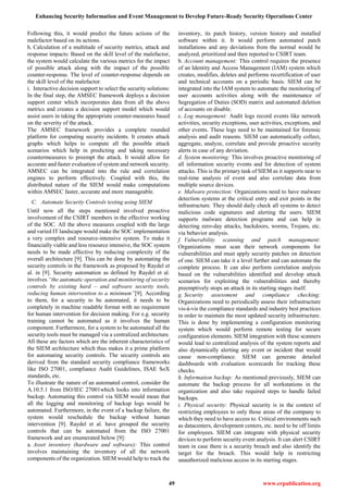 Enhancing Security Information and Event Management to Develop Future-Ready Security Operations Center
49 www.erpublication.org
Following this, it would predict the future actions of the
malefactor based on its actions.
h. Calculation of a multitude of security metrics, attack and
response impacts: Based on the skill level of the malefactor,
the system would calculate the various metrics for the impact
of possible attack along with the impact of the possible
counter-response. The level of counter-response depends on
the skill level of the malefactor.
i. Interactive decision support to select the security solutions:
In the final step, the AMSEC framework deploys a decision
support center which incorporates data from all the above
metrics and creates a decision support model which would
assist users in taking the appropriate counter-measures based
on the severity of the attack.
The AMSEC framework provides a complete rounded
platform for computing security incidents. It creates attack
graphs which helps to compute all the possible attack
scenarios which help in predicting and taking necessary
countermeasures to preempt the attack. It would allow for
accurate and faster evaluation of system and network security.
AMSEC can be integrated into the rule and correlation
engines to perform effectively. Coupled with this, the
distributed nature of the SIEM would make computations
within AMSEC faster, accurate and more manageable.
C. Automate Security Controls testing using SIEM
Until now all the steps mentioned involved proactive
involvement of the CSIRT members in the effective working
of the SOC. All the above measures coupled with the large
and varied IT landscape would make the SOC implementation
a very complex and resource-intensive system. To make it
financially viable and less resource intensive, the SOC system
needs to be made effective by reducing complexity of the
overall architecture [9]. This can be done by automating the
security controls in the framework as proposed by Raydel et
al. in [9]. Security automation as defined by Raydel et al.
involves “the automatic operation and monitoring of security
controls by existing hard – and software security tools,
reducing human intervention to a minimum”[9]. According
to them, for a security to be automated, it needs to be
completely in machine readable format with no requirement
for human intervention for decision making. For e.g. security
training cannot be automated as it involves the human
component. Furthermore, for a system to be automated all the
security tools must be managed via a centralized architecture.
All these are factors which are the inherent characteristics of
the SIEM architecture which thus makes it a prime platform
for automating security controls. The security controls are
derived from the standard security compliance frameworks
like ISO 27001, compliance Audit Guidelines, ISAE SoX
standards, etc.
To illustrate the nature of an automated control, consider the
A.10.5.1 from ISO/IEC 27001which looks into information
backup. Automating this control via SIEM would mean that
all the logging and monitoring of backup logs would be
automated. Furthermore, in the event of a backup failure, the
system would reschedule the backup without human
intervention [9]. Raydel et al. have grouped the security
controls that can be automated from the ISO 27001
framework and are enumerated below [9]:
a. Asset inventory (hardware and software): This control
involves maintaining the inventory of all the network
components of the organization. SIEM would help to track the
inventory, its patch history, version history and installed
software within it. It would perform automated patch
installations and any deviations from the normal would be
analyzed, prioritized and then reported to CSIRT team.
b. Account management: This control requires the presence
of an Identity and Access Management (IAM) system which
creates, modifies, deletes and performs recertification of user
and technical accounts on a periodic basis. SIEM can be
integrated into the IAM system to automate the monitoring of
user accounts activities along with the maintenance of
Segregation of Duties (SOD) matrix and automated deletion
of accounts on disable.
c. Log management: Audit logs record events like network
activities, security exceptions, user activities, exceptions, and
other events. These logs need to be maintained for forensic
analysis and audit reasons. SIEM can automatically collect,
aggregate, analyze, correlate and provide proactive security
alerts in case of any deviation.
d. System monitoring: This involves proactive monitoring of
all information security events and for detection of system
attacks. This is the primary task of SIEM as it supports near to
real-time analysis of event and also correlate data from
multiple source devices.
e. Malware protection: Organizations need to have malware
detection systems at the critical entry and exit points in the
infrastructure. They should daily check all systems to detect
malicious code signatures and alerting the users. SIEM
supports malware detection programs and can help in
detecting zero-day attacks, backdoors, worms, Trojans, etc.
via behavior analysis.
f. Vulnerability scanning and patch management:
Organizations must scan their network components for
vulnerabilities and must apply security patches on detection
of one. SIEM can take it a level further and can automate the
complete process. It can also perform correlation analysis
based on the vulnerabilities identified and develop attack
scenarios for exploiting the vulnerabilities and thereby
preemptively stops an attack in its starting stages itself.
g. Security assessment and compliance checking:
Organizations need to periodically assess their infrastructure
vis-à-vis the compliance standards and industry best practices
in order to maintain the most updated security infrastructure.
This is done by implementing a configuration monitoring
system which would perform remote testing for secure
configuration elements. SIEM integration with these scanners
would lead to centralized analysis of the system reports and
also dynamically alerting any event or incident that would
cause non-compliance. SIEM can generate detailed
dashboards with evaluation scorecards for tracking these
checks.
h. Information backup: As mentioned previously, SIEM can
automate the backup process for all workstations in the
organization and also take required steps to handle failed
backups.
i. Physical security: Physical security is in the context of
restricting employees to only those areas of the company to
which they need to have access to. Critical environments such
as datacenters, development centers, etc. need to be off limits
for employees. SIEM can integrate with physical security
devices to perform security event analysis. It can alert CSIRT
team in case there is a security breach and also identify the
target for the breach. This would help in restricting
unauthorized malicious access in its starting stages.
 