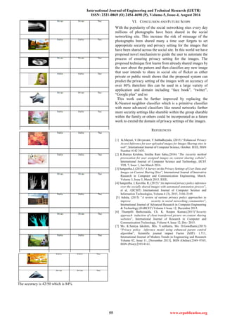 International Journal of Engineering and Technical Research (IJETR)
ISSN: 2321-0869 (O) 2454-4698 (P), Volume-5, Issue-4, August 2016
55 www.erpublication.org
The accuracy is 42/50 which is 84%
VI. CONCLUSION AND FUTURE SCOPE
With the popularity of the social networking sites every day
millions of photographs have been shared in the social
networking site. This increase the risk of misusage of the
photographs been shared many a time user forgets to set
appropriate security and privacy setting for the images that
have been shared across the social site. In this world we have
proposed novel mechanism to guide the user to automate the
process of ensuring privacy setting for the images. The
proposed technique first learns from already shared images by
the user about the pattern and then classifies any new image
that user intends to share in social site of flicker as either
private or public result shows that the proposed system can
predict the privacy setting of the images with an accuracy of
over 80% therefore this can be used in a large variety of
application and domain including “face book”, “twitter”,
“Google plus” and so
This work can be further improved by replacing the
K-Nearest neighbor classifier which is a primitive classifier
with more advanced classifiers like neural networks further
more security settings like sharable within the group sharable
within the family or others could be incorporated as a future
work to extend the domain of privacy settings of the images.
REFERENCES
[1] K.Mayuri, V.Divyavani, Y.SubbaRayudu, (2015) “Enhanced Privacy
Access Inference for user uploaded images for Images Sharing sites in
web”, International Journal of Computer Science, October. IEEE, ISSN
Number 4142 3453.
[2] K.Ramya Krishna, Smitha Rani Sahu,(2016) “The /security method
provocation for user assigned images on content sharing website”,
International Journal of Computer Science and Technology, IJCST
VOL 7, Issue 1, Jan-March 2016.
[3] Sangeetha.J, (2015) “A Survey on the Privacy Settings of User Data and
Images on Content Sharing Sites”, International Journal of Innovative
Research in Computer and Communication Engineering, March.
Volume 3, Issue 3, March 2015. IEEE.
[4] Sangeetha. J, Kavitha. R, (2015) “An improved privacy policy inference
over the socially shared images with automated annotation process”,
et al, /(IJCSIT) International Journal of Computer Science and
Information Technologies, Volume.6 (3), 2015, 3166-3169.
[5] Ashita, (2015) “A review of various privacy policy approaches to
improve security in social networking communities”,
International Journal of Advanced Research in Computer Engineering
& Technology (IJARCET) Volume 4 Issue 12, December 2015.
[6] Thumpilli Buthcinaida, Ch. K. Reepes Kumar,(2015)”Security
approach induction of client transferred picture on content sharing
websites”, International Journal of Research in Computer and
Communication Technology, Volume 4, Issue 12, Dec- 2015.
[7] Ms. K.Soniya lakshmi, Mrs. V.subhatra, Ms. D.Gowdhami,(2015)
“Privacy policy inference model using enhanced parent control
algorithm”, Scientific journal impact Factor (SJIF): 1.711,
International Journal of Modern Trends in Engineering and Research
Volume 02, Issue 11, [November 2015], ISSN (Online):2349–9745;
ISSN (Print):2393-8161.
 
