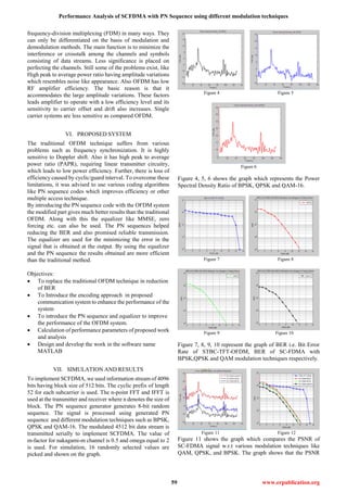 Performance Analysis of SCFDMA with PN Sequence using different modulation techniques
59 www.erpublication.org
frequency-division multiplexing (FDM) in many ways. They
can only be differentiated on the basis of modulation and
demodulation methods. The main function is to minimize the
interference or crosstalk among the channels and symbols
consisting of data streams. Less significance is placed on
perfecting the channels. Still some of the problems exist, like
High peak to average power ratio having amplitude variations
which resembles noise like appearance. Also OFDM has low
RF amplifier efficiency. The basic reason is that it
accommodates the large amplitude variations. These factors
leads amplifier to operate with a low efficiency level and its
sensitivity to carrier offset and drift also increases. Single
carrier systems are less sensitive as compared OFDM.
VI. PROPOSED SYSTEM
The traditional OFDM technique suffers from various
problems such as frequency synchronization. It is highly
sensitive to Doppler shift. Also it has high peak to average
power ratio (PAPR), requiring linear transmitter circuitry,
which leads to low power efficiency. Further, there is loss of
efficiency caused by cyclic/guard interval. To overcome these
limitations, it was advised to use various coding algorithms
like PN sequence codes which improves efficiency or other
multiple access technique.
By introducing the PN sequence code with the OFDM system
the modified part gives much better results than the traditional
OFDM. Along with this the equalizer like MMSE, zero
forcing etc. can also be used. The PN sequences helped
reducing the BER and also promised reliable transmission.
The equalizer are used for the minimizing the error in the
signal that is obtained at the output. By using the equalizer
and the PN sequence the results obtained are more efficient
than the traditional method.
Objectives:
 To replace the traditional OFDM technique in reduction
of BER
 To Introduce the encoding approach in proposed
communication system to enhance the performance of the
system
 To introduce the PN sequence and equalizer to improve
the performance of the OFDM system.
 Calculation of performance parameters of proposed work
and analysis
 Design and develop the work in the software name
MATLAB
VII. SIMULATION AND RESULTS
To implement SCFDMA, we used information stream of 4096
bits having block size of 512 bits. The cyclic prefix of length
52 for each subcarrier is used. The n-point FFT and IFFT is
used at the transmitter and receiver where n denotes the size of
block. The PN sequence generator generates 8-bit random
sequence. The signal is processed using generated PN
sequence and different modulation techniques such as BPSK,
QPSK and QAM-16. The modulated 4512 bit data stream is
transmitted serially to implement SCFDMA. The value of
m-factor for nakagami-m channel is 0.5 and omega equal to 2
is used. For simulation, 16 randomly selected values are
picked and shown on the graph.
Figure 4 Figure 5
Figure 6
Figure 4, 5, 6 shows the graph which represents the Power
Spectral Density Ratio of BPSK, QPSK and QAM-16.
Figure 7 Figure 8
Figure 9 Figure 10
Figure 7, 8, 9, 10 represent the graph of BER i.e. Bit Error
Rate of STBC-TFT-OFDM, BER of SC-FDMA with
BPSK,QPSK and QAM modulation techniques respectively.
Figure 11 Figure 12
Figure 11 shows the graph which compares the PSNR of
SC-FDMA signal w.r.t various modulation techniques like
QAM, QPSK, and BPSK. The graph shows that the PSNR
 