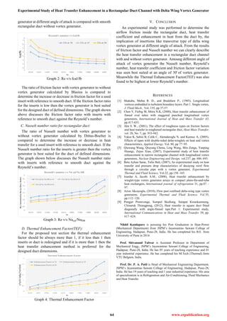 Experimental Study of Heat Transfer Enhancement in a Rectangular Duct Channel with Delta Wing Vortex Generator
64 www.erpublication.org
generator at different angle of attack is compared with smooth
rectangular duct without vortex generator.
Graph 2: Re v/s fcal/fb
The ratio of friction factor with vortex generator to without
vortex generator calculated by Blasius is compared to
determine the increase or decrease in friction factor for a used
insert with reference to smooth duct. If the friction factor ratio
for the inserts is low then the vortex generator is best suited
for the designed duct of defined dimensions. The graph shown
above discusses the friction factor ratio with inserts with
reference to smooth duct against the Reynold’s number.
C. Nusselt number ratio for rectangular duct:
The ratio of Nusselt number with vortex generator to
without vortex generator calculated by Dittus-Boelter is
compared to determine the increase or decrease in heat
transfer for a used insert with reference to smooth duct. If the
Nusselt number ratio for the inserts is greater then the vortex
generator is best suited for the duct of defined dimensions.
The graph shown below discusses the Nusselt number ratio
with inserts with reference to smooth duct against the
Reynold’s number.
Graph 3: Re v/s Nucal/NuDB
D. Thermal Enhancement Factor(TEF):
For the proposed test section the thermal enhancement
factor should be always more than 1, if it less than 1 then
inserts or duct is redesigned and if it is more than 1 then the
heat transfer enhancement method is preferred for the
designed duct dimensions.
Graph 4: Thermal Enhancement Factor
V. CONCLUSION
An experimental study was performed to determine the
airflow friction inside the rectangular duct, heat transfer
coefficient and enhancement in heat from the duct by, the
implication of insertions like transverse type of delta wing
vortex generator at different angle of attack. From the results
of friction factor and Nusselt number we can clearly describe
the heat transfer enhancement in a rectangular duct channel
with and without vortex generator. Amoung different angle of
attac of vortex generator the Nusselt number, Reynold’s
number, heat transfer coefficient and friction factor variation
was seen best suited at an angle of 0 of vortex generator.
Meanwhile the Thermal Enhancement Factor(TEF) was also
found to be highest at lower Reynold’s number.
REFERENCES
[1] Shakaba, Mehta R. D., and Bradshaw P., (1985), Longitudinal
vortices embedded in turbulent boundary layers. Part 1. Single vortex,
J. Fluid Mech., Vol. 155, pp 37-57.
[2] Chen Y, Fiebig M, Mitra N.K, (2000), Heat transfer enhancement of
finned oval tubes with staggered punched longitudinal vortex
generators, International Journal of Heat and Mass Transfer 43,
pp.417-435.
[3] Ahn S. W., (2001), The effect of roughness types on friction factors
and heat transfer in roughened rectangular duct, Heat Mass Transfer,
vol. 28, No. 7, pp. 933-942.
[4] Yakut K, Sahin B, Celik C, Alemdaroglu N, and Kurnuc A, (2005),
Effects of tapes with double-sided delta-winglets on heat and vortex
characteristics, Applied Energy, Vol. 80, pp 77–95.
[5] Qiuwang Wang, Qiuyang Chena, Ling Wang, Min Zenga, Yanping
Huangc, Zejun Xiao, (2007), Experimental study of heat transfer
enhancement in narrow rectangular channel with longitudinal vortex
generators, Nuclear Engineering and Design, vol.237, pp. 686–693.
[6] Betu Ayhan Sarac, Tulin Bali, (2007), An experimental study on heat
transfer and pressure drop characteristics of decaying swirl flow
through a circular pipe with a vortex generator, Experimental
Thermal and Fluid Science, Vol.32, pp.158–165.
[7] Joardar A, Jacobi A.M., (2008), Heat transfer enhancement by
winglet-type vortex generator arrays in compact plain-fin-and-tube
heat exchangers, International journal of refrigeration 31, pp.87 –
97.
[8] Azize Akcayoglu, (2010), Flow past confined delta-wing type vortex
generators, Experimental Thermal and Fluid Science, Vol.35,
pp.112–120.
[9] Pongjet Promvonge, Sompol Skullong, Sutapat Kwankaomeng,
Chinaruk Thiangpong, (2012), Heat transfer in square duct fitted
diagonally with angle-finned tape.Part 1: Experimental study,
International Communications in Heat and Mass Transfer 39, pp.
617–624.
Nikhil Kamlapure is pursuing his Post Graduation in Heat-Power
(Mechanical Department) from JSPM’s Jayawantrao Sawant College of
Engineering, Hadapsar, Pune-28, India. He has completed his B.E. from
University of Pune in 2014.
Prof. Shivanand Talwar is Assistant Professor in Department of
Mechanical Engg., JSPM’s Jayawantrao Sawant College of Engineering,
Hadapsar, Pune-28, India. He has 05 years of teaching experience and 01
year industrial experience. He has completed his M.Tech (Thermal) form
VTU Belgaon, India.
Prof. Dr. P. A. Patil is Head of Mechanical Engineering Department,
JSPM’s Jayawantrao Sawant College of Engineering, Hadapsar, Pune-28,
India. He has 19 years of teaching and 1 year industrial experience. His area
of specialization is in Refrigeration and Air-Conditioning, Fluid Mechanics
and Heat Transfer.
 