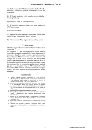Comparision of PPP and Cost Plus Contract
87 www.erpublication.org
A) Risk associated with Natural calamities Such as Flood ,
Earthquake, Heavy rain Or if there is direct effect of riots and
explosions.
B) If there is any design which is exclusively provided by
Granting Authority.
C)Maintainace has to be carried themselves.
D) If payment is not within 28 days then has to pay interest
of 12% per annum.
Concessionaire’s Risk –
A) Delay in payment of annuity – As payment will me made
within 28 days of submission of work progress.
B) Time overrun- Delay in payment causes time overrun
V. CONCLUSIONS
The following conclusion was drawn after this work has been
carried out:
By comparing PPP and cost plus contract on the basis of
points like cost, quality, time and risk. Among these points of
comparison based on study on cost is carried on point’s
financial agency, Maintenance Cost and Cost Escalation and
cost per km. of road. This is found out that through PPP
contract new financial agencies in the form of private sector is
available for better infrastructure development which attends
the maximum value for money although the Amount required
per Km. of road length is more for PPP contract .And risks
involved in PPP contracts are more compare to cost plus
contract. But these risks can be eliminated by their proper
allocation.
REFERENCES
[1] Standard bidding documents procurement of civil works for
:Widening with paved shoulders with construction of central median
with pedestrian guard railing in Km.203/080 to 208/649 of
Nashik-Pune road NH-50 in the state of Maharashtra.
[2] Government of Maharashtra public works department chief engineer
n. H. (p.w.) Konkan bhavan, navi Mumbai. Request for proposal
Development of Sinnar to Nashik of N.H.50 (From Km.177/00 to
Km. 201/350) to 4 lane on PPP following DBFOT (Toll) in State of
Maharashtra.
[3] Ram singh -incomplete contracts and cost overruns
[4] Philippe Burger and Ian Hawke worth -How To Attain Value for
Money: Comparing PPP and Traditional Infrastructure Public
Procurement.
[5] Counsel to the construction industry - Understanding Contractual
Pricing Arrangements –Fixed Price, Cost-Plus, and Guaranteed
Maximum Price.
[6] Overcoming constraints to the financing of infrastructure- January
2014
[7] Tingting Liua, Suzanne Wilkinson- Large-scale public venue
development and the application of Public–Private Partnerships
(ppps).
 